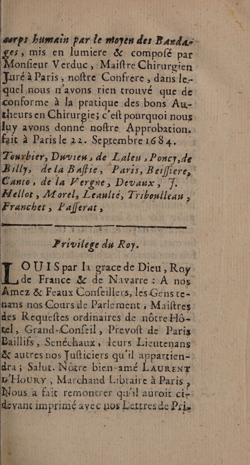 serps humain par le ntoyen des Barda-- ges; nus en lumiere &amp; compofé par Monfeur Verduc , Maiftre Chirurgien Furéà Paris, noftre Confrere , dans le.- quel nous n'avons rien trouvé que de conforme à la pratique des. bons Au- theursen Chirurgie; c’eft ponrquoi nous luy avons donné noftre Approbation, fait à Parisle 22. Seprembre1684. Touxbier, Dwvien, de Laleu , Poncy,de Billy, dela Baffie, Paris, Beifiere, Canto, de la Vergre, Devaux , TT. Fellot, Morel, Leaulré, Tribonllean Francher, Paferat, à LOT ga)  a, ir + È À | | Privil ege du Roy. | 2\d | Y OUISpar la gracede Dieu, Roy M de France &amp; de Navarre : A nos Amez &amp; Feaux Confeillers, les Genste- mans nos Cours de Parlement , Maiftres des Requeftes ordinaires de nôtre H6- tel, Grand-Confil, Prevoft de Paris Baillifs, Senéchaux, leurs Lieutenans &amp; autres nos Fufticiers qu'il appartien- dra ; Salut. Nôtre bien-amé LAURENT D'Houry, Marchand Libraire à Paris, Nous a fait remontrer qu'il auroit cie: : dévanc imprimé avec nos Lertresac Pris $