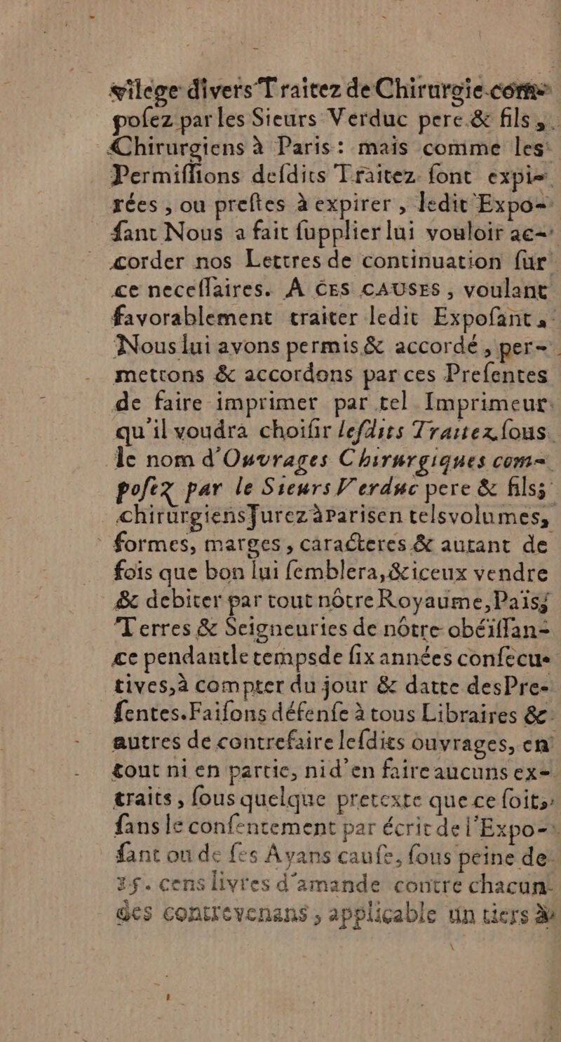 wilege divers T raîtez de Chirurgie.con pofez par les Sieurs Verduc pere &amp; fils. €Chirurgiens à Paris: mais comme les: Permiflions defdirs Traitez font expi= rées , ou preftes à expirer , ledit Expo= fant Nous à fait fupplier lui vouloir ae2 æorder nos Lettres de continuation für’ ce necellaires. À CES CAUSES, voulant favorablement traiter ledit Expofant, Nous lui avons permis&amp; accordé, per-. mettons &amp; accordons par ces Prefentes de faire imprimer par tel Imprimeur: quilvoudra choifir lefdits Traitex fous. le nom d'Ouvrages Chirnrgiques com= pofez par le Sieurs Verduc pere &amp; filss chirurgiensfurez àparisen telsvolumes, * formes, marges, caraéteres &amp; autant de foïs que bon lui femblera,&amp;iceux vendre #&amp; debiter par tout nôtreRoyaume,Païs; Terres &amp; Seigneuries de nôtre obéiffan- ce pendantle tempsde fix années confecus tives,à compter du jour &amp; datte desPre- fentes.Faifons défenfe à tous Libraires &amp;: autres de contrefaire le{dies ouvrages, ch tout ni en partie, nid’en faire aucuns ex=. traits, fous quelque pretexte que ce foits: fans le conf-ntement par écricde l'Expo- fant on de fes Ayans caufe, fous peine de: 35. cens livres d'amande contre chacun! des contrevenans ; applicable un tiers à \