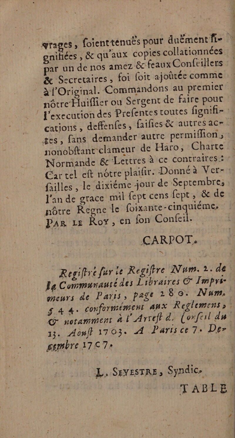 grages , foienttenuës pour duëmentfi- gnifiées , &amp; qu'aux copies collationnées par un de nos amez &amp; feaux Confciilers æ Secretaires , foi foit ajoûtée comme àfOriginal. Commandons au premier nôtre Huiffier ou Sergent de faire pour | execution des Prefentes toutes fignifi- cations , deffenfes , (ailes &amp; autres acr ges, fans demander autre permifon ; nonobftant clameur de Haro, Charte Normande &amp; Lettres à ce contraires: Car cel cft notre plaifir. Donnéà Ver-: failles , le dixième jour de Septembre, l'an de grace mil fept cens fept, &amp; de nôtre Regne le foixante-cinquiéme, . Par Le Roy, en fon Confeil. CARPOT. Regifrre fier 1e Regiftre Num.21.de Ja Communauté des Libraires © Imprs- meurs de Paris, page 280. Num. $ 4 4: Conformément AHX Reglemens» C notamment 4 l'Arreft d. (orftil du 13. Aonff 1703: À Paris ce 7- Der gembre 17€ 7: | L, SevesTRE, Syndic» 4 TABLE!