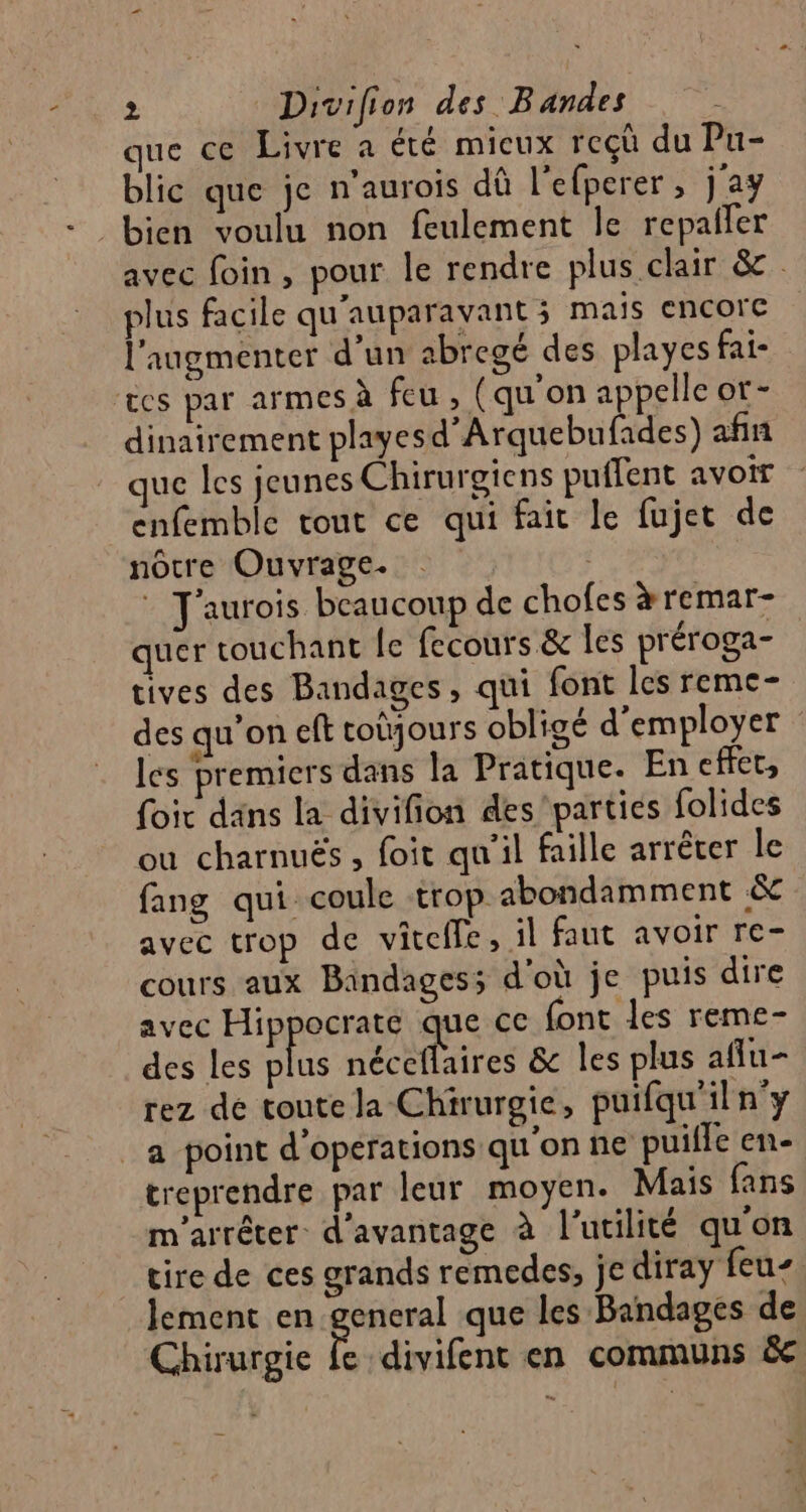 que ce Livre a été mieux reçù du Pu- blic que je n’aurois dû l'efperer , j'ay bien voulu non feulement le repailer avec foin, pour le rendre plus clair &amp; plus facile qu'auparavant ; mais encore l'augmenter d'un abregé des playes fai- &amp;es par armes à feu, (qu'on appelle or- dinairement playesd’Arquebufades) afin que les jeunes Chirurgiens puffent avoir enfemble tout ce qui fait le fujet de nôtre Ouvrage. | J'aurois beaucoup de chofes àremar- quer touchant [e fecours &amp; les préroga- tives des Bandages, qui font les reme- des qu’on eft coùjours obligé d'employer les premiers dans la Pratique. En effet, foir dans la divifion des'parties folides ou charnuës , foit qu'il faille arrêter le fang qui coule trop abondamment &amp; avec trop de viteffe , il faut avoir re- cours aux Bandages; d'où je puis dire avec Hippecrae que ce font les reme- des les plus néceflaires &amp; les plus afñlu- rez de toute la Chirurgie, puifqu'iln'y _a point d'opérations qu'onne puille en- treprendre par leur moyen. Mais fans m'arrêter d'avantage à l'utilité qu'on cire de ces grands remedes, je diray feu. lement en general que les Bandages de Chirurgie fe divifent en communs &amp;