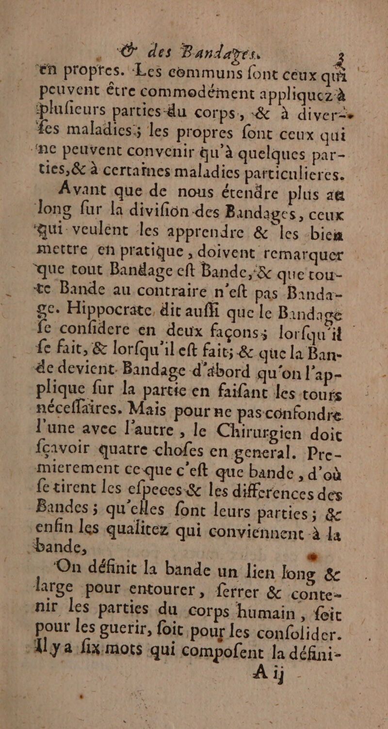 . © des Bandayes | “en proptes. ‘Les communs font ceux qui peuvent être commodément appliquezà pluficurs parties-äu corps, «&amp; à diver&lt;e fes maladies; les propres font ceux qui ‘ne peuvent convenir qu’à quelques par- ties,&amp; à certaines maladics particulieres. Avant que de nous étendre plus a Tong fur la divifion des Bandages, ceux ‘qui veulent les apprendre &amp; les -bieix mettre eh pratique , doivent remarquer que tout Banëage cft Bande, &amp; que tou- te Bande au contraire n’eft pas Bainda- ge. Hippocrate, dit auffi que le Bindage fe confidere en deux façons; lorfqu'it {e fait, &amp; lorfqu'ileft fait; &amp; que la Ban- &amp;e devient. Bandage d'ibord qu'on l'ap- plique fur la partte en faifanc les tours néceffaires. Mais pour ne pasconfondre l'une avec l’autre , le Chirurgien doit fcavoir quatre chofes en general. Pre- mierement ceque c’eft que bande , d’où fe tirent les efpeces &amp; les differences des Bandes ; qu'elles font leurs parties; &amp; enfin les qualitez qui conviennent à le “bande, | + ‘On définit l1 bande un lien long &amp; large pour entourer, ferrer &amp; conte nir les parties du corps humain , {ic pour les guerir, foit pour les confolider. Aya fiximots qui compofent la défini- À ij d