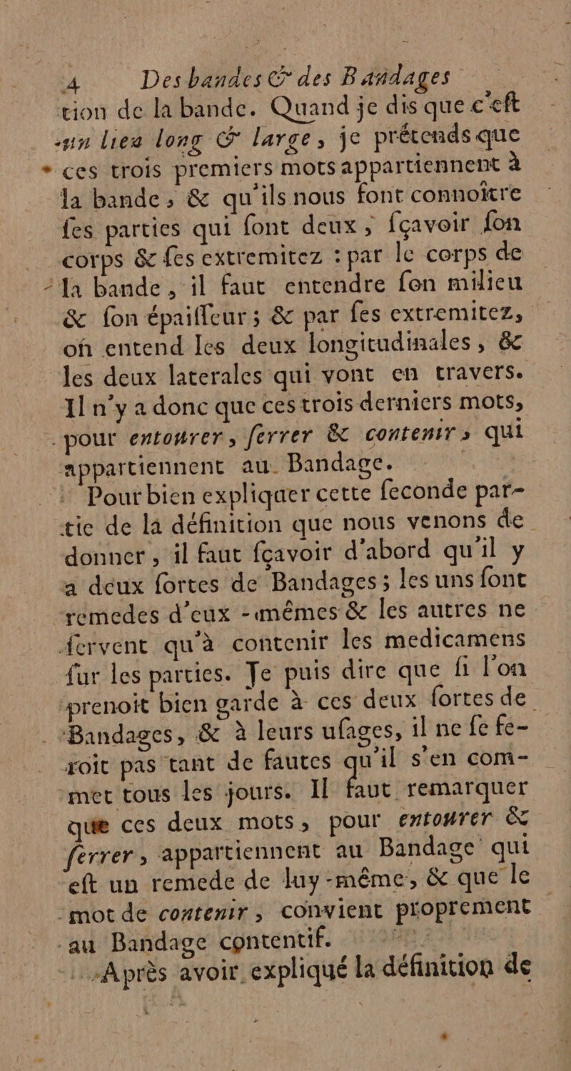 tion de la bande. Quand je dis que c'eft un lies long &amp; large, je prétends que + ces trois premiers mots appartiennent à la bande, &amp; qu'ils nous font connoïtre fes parties qui font deux, fçavoir fon corps &amp; fes extremitez : par le corps de 24a bande ‘il faut entendre fen milieu &amp; fon épaiffeur ; &amp; par {es extremitez, oh entend Les deux longitudinales, &amp; les deux laterales qui vont en travers. 11 n’y a donc que ces trois derniers mots, -pour entonrer, ferrer À contenir s qui appartiennent au. Bandage. + : Pourbien expliquer cette feconde par- tie de la définition que nous venons de donner , il faut fçavoir d'abord qu'il y a deux fortes de Bandages ; les uns font remedes d'eux -mêmes &amp; les autres ne Acrvent qu'à contenir les medicamens fur les parties. Te puis dire que fi l'on ‘prenoit bien garde à ces deux fortes de . Bandages, &amp; à leurs ufages, il ne fe fe- roic pas tant de fautes u’il s’en com- met tous les jours. Il faut remarquer que ces deux mots, pour entourer &amp; érrer, appartiennent au Bandage qui eft un remede de luy-même, &amp; que le -mot de contenir, convient proprement au Bandage contentif. 2 Après avoir expliqué la définition de