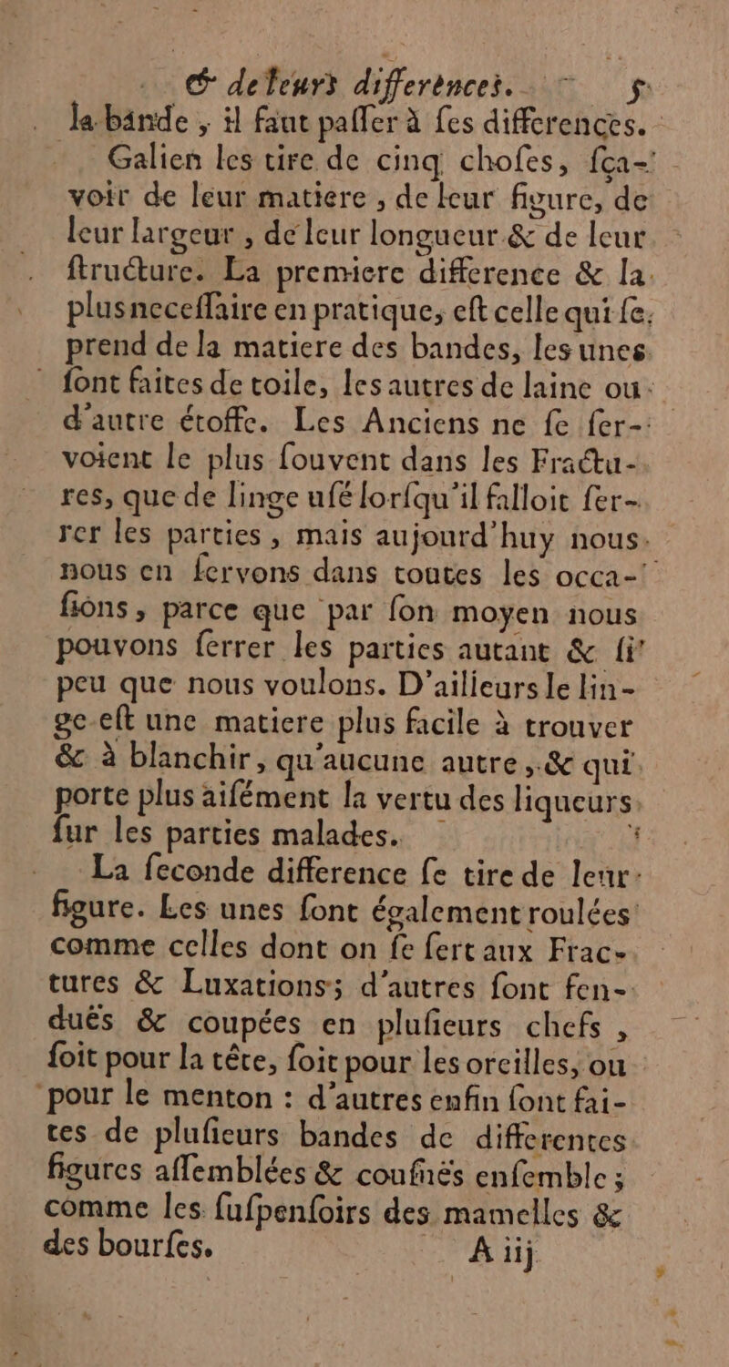 Galien les tire de cinq chofes, fça- voit de leur matiere , de leur fivure, de leur largeur , de leur longueur &amp; de leur ftruéture. La premiere diffcrence &amp; la. plusneceffaire en pratique, eft celle qui fe. prend de la matiere des bandes, les unes. voient le plus fouvent dans les Fractu- res, que de linge ufé lor{qu'il falloit fer- fions , parce que par fon moyen nous pouvons ferrer les parties autant &amp; fi’ peu que nous voulons. D’ailieurs le lin- ge-elt une matiere plus facile à trouver &amp; à blanchir, qu'aucune autre ,.&amp; qui: porte plus aifément la vertu des liqueurs: fur les parties malades. $ L figure. Les unes font également roulées’ comme celles dont on fe fertaux Frac- tures &amp; Luxations; d’autres font fen- dués &amp; coupées en plufeurs chefs , foit pour la tête, foit pour les orcilles, ou pour le menton : d’autres enfin font fai- tes de plufieurs bandes de differentes figures affemblées &amp; coufnës enfemble ; comme les fufpenfoirs des mamelles &amp; des bourfes. Ai Lu