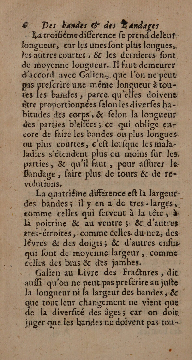 longueur, car les unes font plus longues, les autres courtes ; &amp; les dernieres font de moyenne longucur.. Il fiut demeurer d'accord avec Galien:, que l'on ne peut: pas prefcrire une même ee à tou- tes les bañdes , parce qu'elles doivent être proportionpées felonlesdiverfes Ha- bitudes des corps , &amp; felon Ja longueur des parties blelfées ;. ce qui oblige en- core de faire les bandes ow plus longues ‘ou plus courtes, c'eft lorfque les mala- ladies s'étendent plus ou moins fur les: parties, &amp; qu'il faut, pour aflürer le Bindage , faire plus de tours &amp; de re- volutions. des bandes; il y en a de tres-larges,. eomme celles qui fervent à la cête, à: là poitrine &amp; au ventre 3: &amp; d'autres _lévres &amp; des doigts; &amp; d'autres enfin: qui font de moyenne largeur , comme cclles des bras &amp; des jambes. Galien au Livre des Fractures , dit auffi qu'on ne peut pas prefcrire au jufte Ja longueur ni la largeur des bandes ; 8 de la diverfité des âges; car on doit juger que les bandes ne doivent pas tou.
