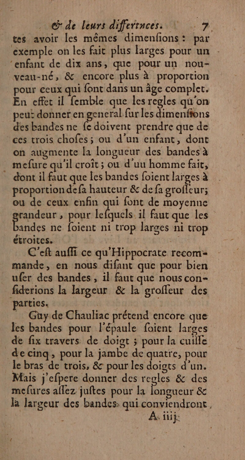 tes avoir les mêmes dimenfions: par éxemple on les fait plus larges pour un ‘enfant de dix ans, que pour un nou- veau-né, &amp; encore plus à proportion pour eeux qui font dans un âge complec. En effet il femble que les regles qu'on peui donner en general fur les dimenfions des bandes ne fe doivent prendre que de ces trois chofes; ou d'un enfant, dont on augmente la longueur des bandes à mefure qu'il croît ; ou d'uu homme fait, dont il faut que les bandes foient larges à proportiondefa hauteur &amp; de fa grofleur; ou de ceux enfin qui font de moyenne randeur , pour lefquels. il faut que les Pades ne foient ni trop larges ni trop étroites. hd se C'eft auffi ce qu'Hippocrate recom= mande, en nous difant que pour bien _ ufer des bandes, il faut que nous con- fiderions la largeur &amp; la groffeur des parties. _ Guy de Chauliac prétend encore que les bandes pour l'épaule foient larges de fix travers de doigt ; pour la cuille _decinq, pour la jambe de quatre, pour le bras de trois, &amp; pour les doigts d’un. Mais j efpere donner des regles &amp; des mcfures aflez juftes pour la longueur &amp; la largeur des bandes: qui conviendront. ns A. üüij: