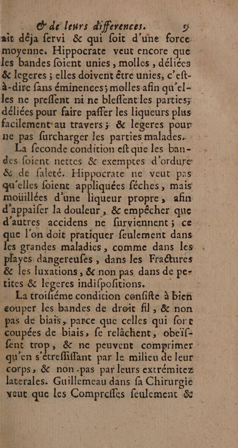 aic déja fervi &amp; qui foit d’une force moyenne. Hippocrate veut encore que les bandes foient unies , molles , déliécs &amp; legeres ; elles doivent être unies, c’eft- à-dire fans éminences; mellesafin qu'el- les ne preffent mi ne bleffentles partiesz déliées pour faire paffer les liqueurs plus facilement-au travers; &amp; legeres pour ne pas furcharger les parties malades. La feconde condition eft que les ban- des foient nettes &amp; exemptes d'ordure &amp; de faleté. Hippocrate ne veut pas qu'elles foient appliquées féches, mais moüillées d'une liqueur propre, afin d'appaifer la douleur , &amp; empêcher que d'autres accidens ne furviennent; ce que l'on doit pratiquer feulement dans les grandes maladies, comme dans les playes dangereufes , dans les Fractures &amp; les luxations , &amp; non pas dans de pe- tites &amp; legeres indifpofitions. La troihiéme condition cenfifte à bien gouper les bandes de droit fil, &amp; non pas de biais, parce que celles qui fort coupées de biais, fe relâchent, obeif- fent trop, &amp; ne peuvent comprimer qu'en s'étreffiffant par le milieu de leur corps, &amp; non.pas par leurs extrémitez laterales. Guillemeau dans fa Chirurgie veut que Les Comprefles feulement &amp;