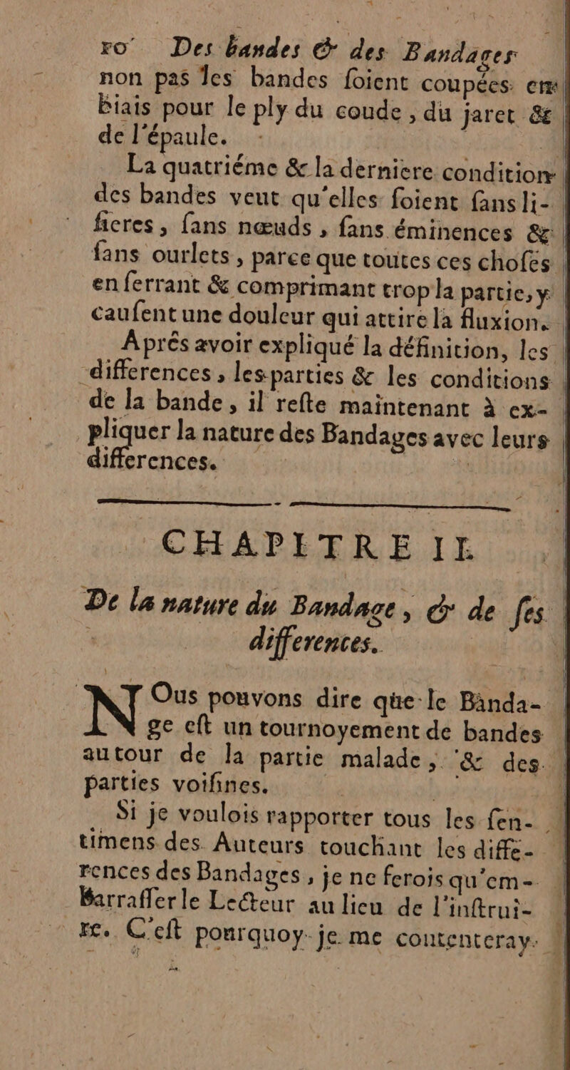 pa \ La quatriéme &amp; la derniere condition | des bandes veut qu'elles foient fansli- | ficres , fans nœuds , fans éminences &amp;g: fans ourlets, paree que toutes ces chofes caufentune douleur qui attire la fluxion. | pliquer la nature des Bandages avec leurs differences. ù F - CHAPITREIE differences. 1 ge cft un tournoyement de bandes autour de la partie malade, ‘&amp; des parties voifines. timens des. Auteurs touchant les diffe- rences des Bandages , je ne ferois qu’em- Barrafferle Lecteur au lieu de l'inftrui- 24 À a ——