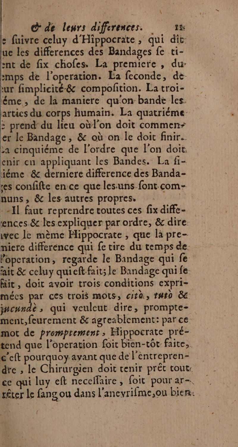 s fuivre celuy d'Hippocrate , qui dit. ue les differences des Bandages fe ti- ent de fix chofes. La premicre , dur :mps de l'operation. Éa feconde, de ur fimplicité-&amp; compolition. La troi- ême, de la maniere qu'on bande les. artics du corps Humain. La quatrième : prend'du lieu oùl'on doit commen er le Bandage , &amp; où on le doit finir. za cinquiéme de l'ordre que l’on doit. enir en appliquant les Bandes. La fi- iéme &amp; derniere difference des Banda- res confifte ence que les:uns font com- nuns, &amp; les autres propres. | - -JL faut reprendre toutes ces fix diffe- ences.&amp; lesexpliquer par ordre, &amp; dire. ivec le mème Hippocrate , que là pre- miere difference qui fe tire du temps de. Popcration, regarde le Bandage qui fe ait &amp; celuy quieft fait; le Bandage qui fe Bit, doit avoir trois conditions expri- mécs par ces trois mOtSs, cirù, 1480 8 j#cnnde ; qui veuleut dire, prompte- ment,feurement &amp; agreablement: par ce mot de promptement, Hippocrate pré- tend que l’operation foit bien-tôt faite, c’eft pourquoy avant que de l'entrepren- dre , le Chirurgien doit tenir prét tout, ce qui luy eft neceffaire, foit pour ar-. rêrer Le fang ou dans l'anevrifme,ou bien.