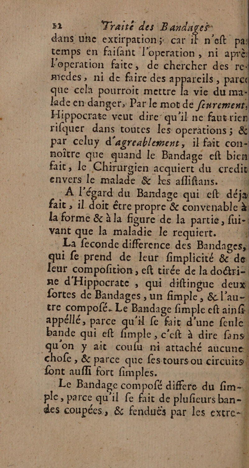 dans une extirpationÿ car É: n'eft pa temps en faifanñt l'operation, ni aprè loperation faite, de chercher des re: medes, ni de faire des apparcils , parct que cela pourroit mettre la vie du ma lade en danger, Parle mot de fénremenr, Hippocrate veut dire: qu’il ne fautrien rifquer dans toutes les operations ; &amp; par celuy d'agreablement, il fait con: noître que quand le Bandage eft bien fait, le Chirurgien acquiert du credit envers le malade &amp; es afliflans.. à À l'égard du Bandage qui eft déja fait , il doit être propre &amp; convenable à la forme &amp; à la figure de la partie, fui-! vant que la maladie le requiert. : La feconde difference des Bandagess. qui fe prend de leur fimplicité &amp; de Îeur compofition , eft tirée de la dori- ne d'Hippocrate , qui diftingue deux! fortes de Bandages , un fimple, &amp; l’au- tre compofé. Le Bandage fimple eft ainfi appellé, parce qu'il fe fait d'une fule. bande qui eft fimple , c'eft à dire fans. qu'on y ait coulu ni attaché aucune” chofe , &amp; parce que fes toursou circuits! font auffi fort fimples. Le Bandage compofé differe du fim- ple, parce qu'il fe fait de pluficurs ban- i des coupées, &amp; fenduës par les extrc-# =