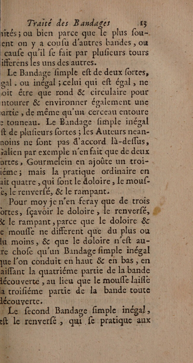 pe] Traité des Bandages 13 rités ; ou bien parce que le plus fou- ent on y a coufu d'autres bandes , où caufe qu'il fe fait par pluficurs tours ifferens les uns des autres. Le Bandage fimple eft de deux fortes, gal , ou inégal ;celui qui eft égal, ne oit être que rond &amp; circulaire pour ntourer &amp; environner également une artie , de même qu'un cerceau entoure e tonneau. Le Bandage fimple inégal ft de plufieurs fortes ; Les Auteurs nean- noins ne font pas d'accord R-deffus, salien par Su 3 n'en fait que de deux ortes, Gourmelein en ajoûte un troi- . iéme; mais la pratique ordinaire en ait quatre , qui font le doloire , le mouf- é, le renverfé, &amp; le rampant. | Pour moy je n’en feray que de trois ortes, fçavoir le doloire a renverfé, &amp; le rampant , parce que le doloire &amp; &amp; moulle ne different que du plus ou li moins, &amp; que le deloire n'eft au- fe chofe qu’un Bandage fimple inégal que l’on conduit en haut &amp; en bas , en aiffant la quatriéme partie de la bande lécouverte , au lieu que le moulfe laifle a troifiéme partie de la bande toute lécouverte. | L. Le fecond Bandage fimple inégal, ft le renverfé, qui fe pratique aux
