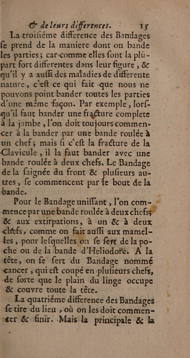 Latroifiéme difference des Bindages fe prend de [a maniere dont on bande les parties; car-comme elles font la plu- part fort differentes dans leur figure , &amp; qu'il y à aufh des maladies de différente nature, c’eft ce qui fait que nous ne pouvons point bander toutes les parties d'une même façon. Par exemple, lorf- qu'il faut bander une fraéture complete à la jambe , l'on doit toujourscommen- cer à la bander par une bande roulée à un chef; mais fi c’eft la fracture de la Clavicule , il la faut bander avec une bande roulée à deux chefs. Le Bandage de la faignée du front &amp; plufieurs au- tres, fe commencent par le bout de la bande. À Pour le Bandage uniffant , l’on com- + mence par une bande roulée à deux chefs ‘&amp; aux extirpations, à un &amp; à deux chefs, comme on fait aufli aux mamel- les ; pour lefquelles on fe fere de la po- che ou de la bande d'Heliodofé. A la tête, on fe ferc du Bandage nommé cancer ; quieft coupé en plufeurs chefs, de forte que Îe plain du linge occupe &amp; couvre toute la tête. . La quatriéme difference des Bandages fetire du lieu ; où on les doit commen- cr &amp; finir. Mais la principale &amp; la e