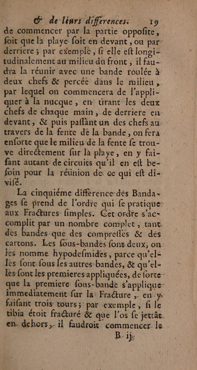 de commencer par la partie oppofite, foit que la playe foit en devant , ou par: derriere ; par e*emple , fr elle eft longi= tudinalement au milieu du front , il fau- dra la réunir avec une bande roulée X deux chefs & percée dans le milieu, par lequel on commencera de l'appli- quer à la nucque , en tirant les deux chefs de chaque main, de derriere en devant, & puis paflantun des chefs au: travers de la fente de la bande , on fera enforte que le milieu de la fente fe trou- ve directement fur là playe, en y fai- fant autant. de circuits qu'il en eft be- foin pour la réünion de: ce qui eft di vifé. La cinquième différence: dés Banda _ges € prend de l'ordie qui fe pratique: aux Fraures: fimples. Cetordre s’ac- complit par un nombre complet , tant: dés on des comprefles & dés cartons. Les fous-bandes fonc deux, on: fes nomme hypodefmides, parce qu’el= les fonc. fous les-autres-bandes, & qu’el- lès {fonc les premieres appliquées, de forte que la premiere fous-bande s'applique: immediatement fur la: Frature ,. en-y faifant trois tours; par exemple, fi le tibia étoit fraturé & que l'os fe jettâs. en. dehors. il faudroit commencer. le. | | Bij.