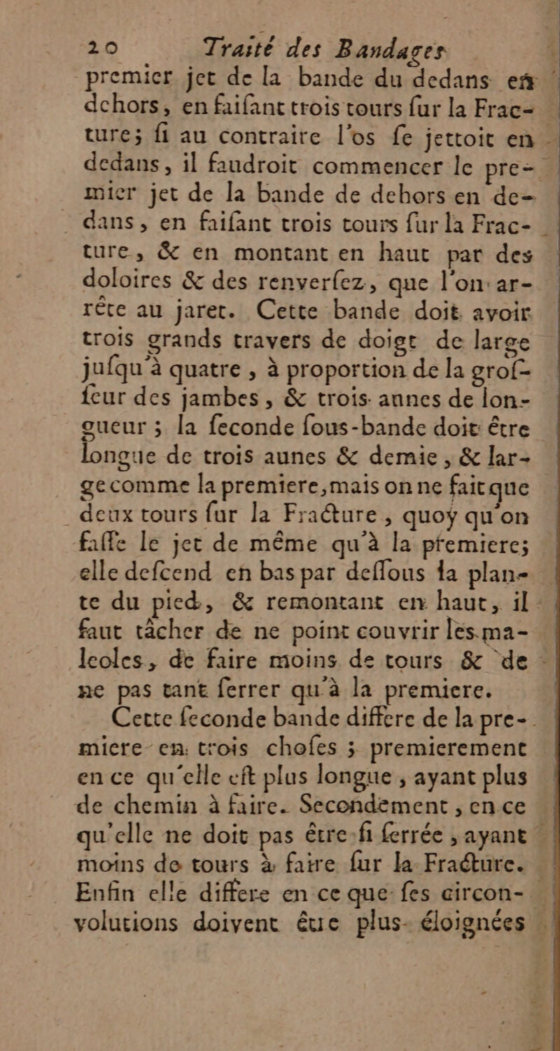 dchors, en faifant trois tours fur la Frac- mier jet de la bande de dehors en de- ture, &amp; en montant en haut par des rête au jaret. Cette bande doit. avoir trois grands travers de doigt de large jufqu'à quatre , à proportion de la grof- {eur des jambes, &amp; trois. annes de lon- gueur ; la feconde fous-bande doit: être gecomme la premiere,mais on ne faitque . deux tours fur la Fraéture , quoy qu'on faffe le jet de même qu'à la premiere; elle defcend en bas par deffous da plan- faut tâcher de ne point couvrir les ma- ne pas tant ferrer qu'à la premiere. micre en: trois chofes 3; premierement ence qu'elle eft plus longue ; ayant plus de chemin à faire. Secondement , en ce moins de tours à faire fur la Fracture.