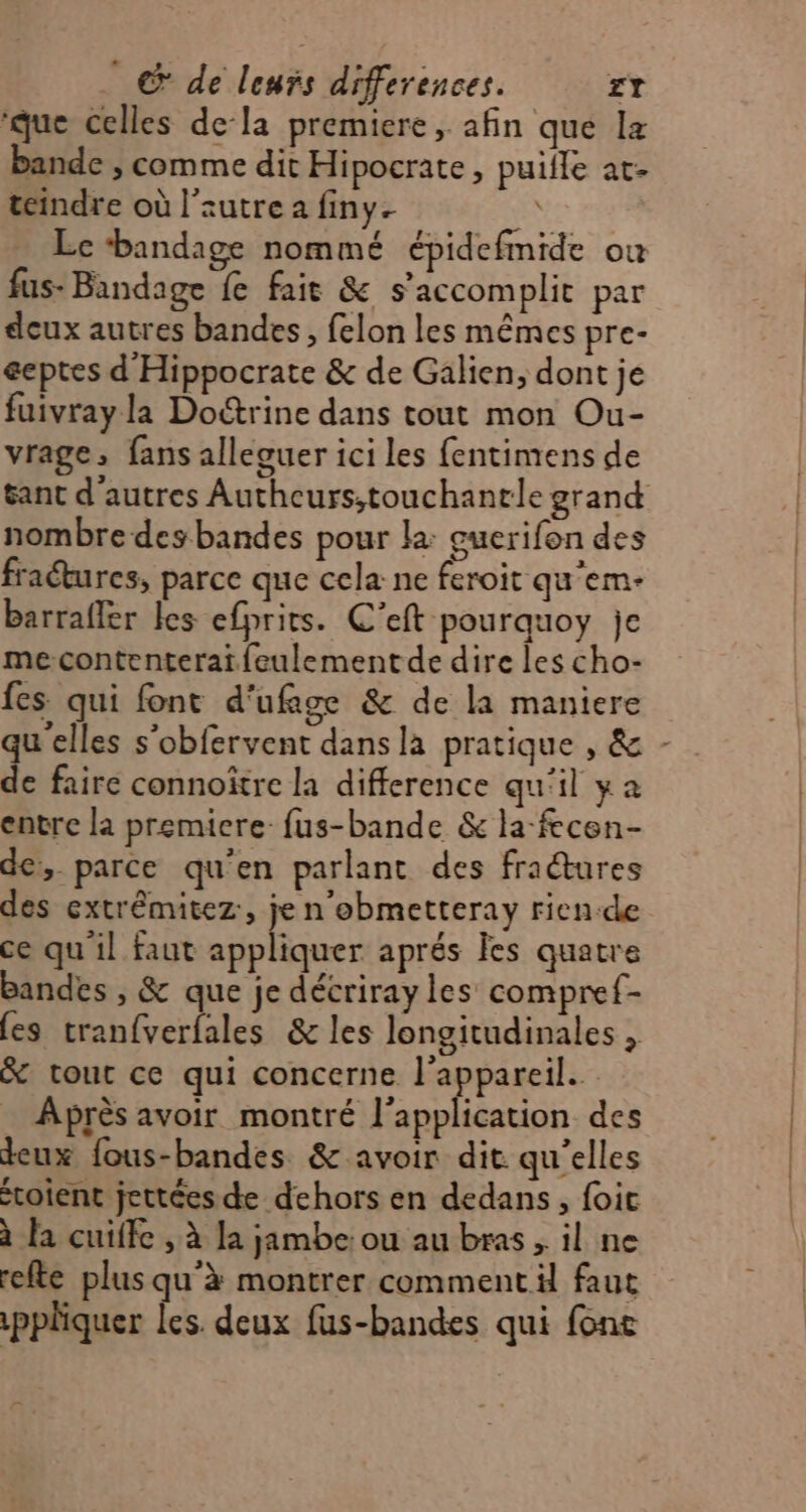 ‘que celles dela premiere , afin que lz bande , comme dit Hipocrate, puifle at- teindre où l’autre a finy. Lc ‘bandage nommé épidefmide où fus- Bandage fe fait & s’ accomplit par deux autres bandes, felon les mêmes pre- éeptes d'Hippocrate & de Galien, dont je fuivrayla Doétrine dans tout mon Ou- vrage, fans alleguer ici les fentimens de nombre des bandes pour la: euerifon des fraétures, parce que cela ne feroit qu'em- barrafler les efprits. C'eft pourquoy je me-contenteraifeulementde dire les cho- fes qui font d'ufage & de la maniere e faire connoître la difference qu'il ya entre la premiere fus-bande & la-fecen- de, parce qu'en parlant des fratures des extrêmitez:, je n'obmetteray rien-de ce qu'il faut Res aprés Îes quatre bandes , & que je décriray les compref- (es tranfverfales & les longitudinales , & tour ce qui concerne l'appareil. Après avoir montré l'application des deux fous-bandes & avoir dit qu’elles toient jettées de dehors en dedans, foit à la cuiffe , à la jambe: ou au bras , il ne refte plus qu'à montrer comment il faut pplquer les. deux fus-bandes qui fonc