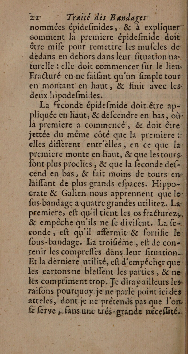 nommées épidefmides,. & à expliquer, eomment la premiere épidefmide doit | être mife pour remettre les mufcles de dedans en dehors dans leur fituation na- | turelle : elle doit commencer fur le lieu: Fraéturé en:ne faifant qu'un fimple tour, en moritant en haut, & finir avec les, deux hipodefmides. | La feconde épidefmide doit. être ap=. phase eh haut, & défcendre en bas, où: a premiere a commencé, & doit être … jettée du même côté que la premiere :: elles different entr'elles, en ce que la: premiere monte en haut, sn lestours font plus prockies , & que la feconde def- cend en bas, & fait moins de tours en! Riffant de plus grands efpaces. Hippo- crate & Galien.nous apprennent que le” fus-bandage a quatre grandes utilitez. La premiere, eft qu'il tient les os fraéturezs, & empêche au'ils ne fe divifent: La fe- onde , eft qu'il affermit:& fortifie Le: fous-bandage. La troifiéme , eft dé con. tenir les compreffes dans leur fituation...} Et la derniere utilité, eft d'empêcher que: les cartonsne bleffent les parties, & ne*| lès compriment trop. Te diragailleurs les raifons pourquoy je ne parle pointicides atteles, dont je ne prétends pas que l’om. fe ferve ; fans une trés-grande nécefité.… | |
