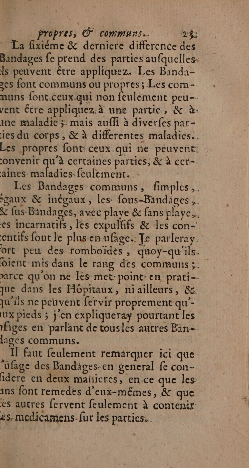 * La fixiéme & derniere difference des ls peuvent être appliquez. Les Binda- es font communs ou propres ; Les com-- muns font.ceux-qui non feulement peu-- vent être appliquez.à une partie, & à: ine maladie ;: mais aufli à diverfes par- ies du corps ; & à differentes maladies. Les propres font: ceux.qui ne peuvent: onvenir qu'à certaines parties, & à cer-. aines maladies. feulément._- Les Bandages communs, fimples,, gaux & inégaux, les: fous-Bindiges & fus-Bindages, avec playe & fans playe.. es incarnatifs , les expulfifs & les con- ort peu des romboïdès , quoy-qu'ils. dient mis dans le rang des communs 3: arce qu'on ne Îés met: point: en prati-- que dans les Hôpitaux, niailleurs, &: qu'ils ne peuvent fervir proprement qu’- Lux pieds ; j'en expliqueray pourtant les figes en parlant de tousles autres Bin. lages communs. 1 faut feulement remarquer ici que ‘üfage des Bandäges-en general fe con- idere en deux manieres, en.ce que les ins font remedés d'eux-mêmes, & que es autres fervent feulement à contenir es, medicamens- fur Les parties.