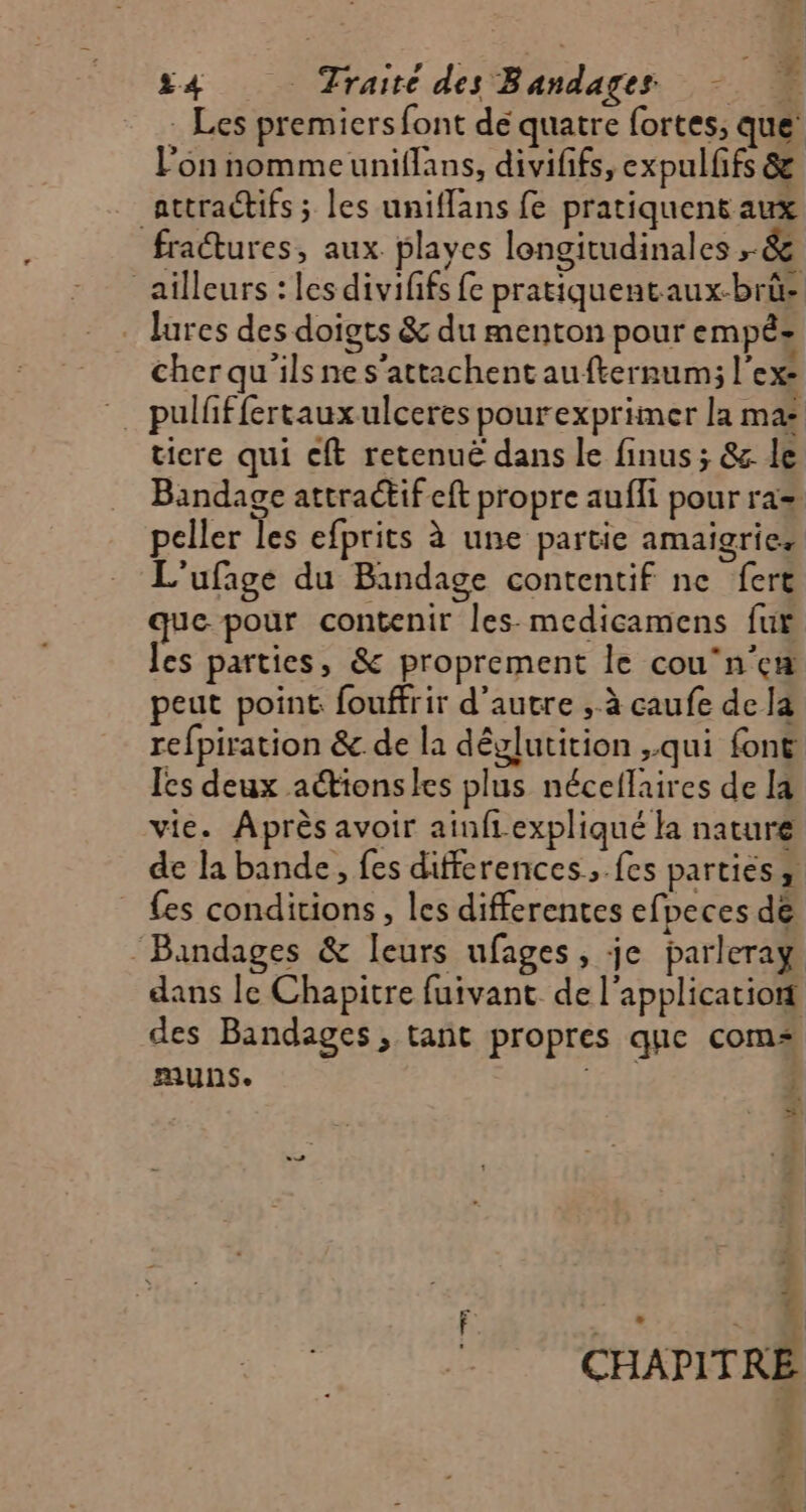 _ Les premiers font dé quatre fortes, que’ l'on nommeuniflans, divififs, expulfifs & attractifs ; les uniffans fe pratiquent aux fractures, aux playes longitudinales ,-& ailleurs : les divififs fe pratiquentaux-brüe lures des doigts & du menton pour empéz cher qu'ils nes'attachent aufternum; l'ex: pulfffertauxulceres pourexprimer la ma: ticre qui ft retenuë dans le finus ; & le Bandage attractif eft propre aufli pour ra= peller les efprits à une partie amaigries L'ufage du Bandage contentif ne fert que pour contenir les. medicamens fur les parties, & proprement le cou‘n'eæ peut point fouffrir d'autre , à caufe de la refpiration & de la dêglutition ,.qui font Ies deux aéionsles plus néceflaires de la vie. Après avoir ainfiexpliqué la nature de la bande, fes differences, .fes parties, {es conditions, les differentes efpeces de ‘Bandages & leurs ufages, je parleray. dans le Chapitre fuivant de l'application des Bandages, tant propres que com AUNS. EC Ù . % L 4 CHAPITRE +. nd + % À