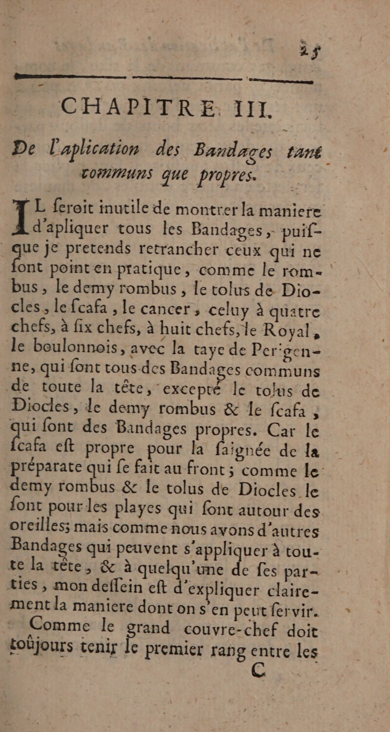 2$ CHAPITRE. III De L'aplication des Bandages LANÉ COMMUNS que propres. L feroit inutile de montrer la maniere d'apliquer tous les Bandages ; puif- . que je pretends retrancher ceux qui ne Pac point en pratique , comme le rom bus , Le demy rombus , le tolus de Dio- cles, le fcafa , le cancer; celuy à quatre chefs, à fix chefs, à huit chefs, le Royal, le boulonnois, avec la taye de Per'gen- ne, qui font tous-des Bandages communs de toute la tête, excepté le tolus de Diocles, de demy rombus &amp; 1e fcafi , qui font des Bandages propres. Car le ab eft propre pour la faïignée de la _préparate qui fe fait au front ; comme le- demy rombus &amp; le tolus de Diocles le font pour les playes qui font autour des oreilles; mais comme nous avons d'autres Bandages qui peuvent s'appliquer à tou- te la tête, &amp; à quelqu'ine de fes par= ties , mon deffein eft d'expliquer claire- ment la maniere donton s’en peut fervir. Comme le grand couvre-chef doit tobjours tenir le premier rang entre les