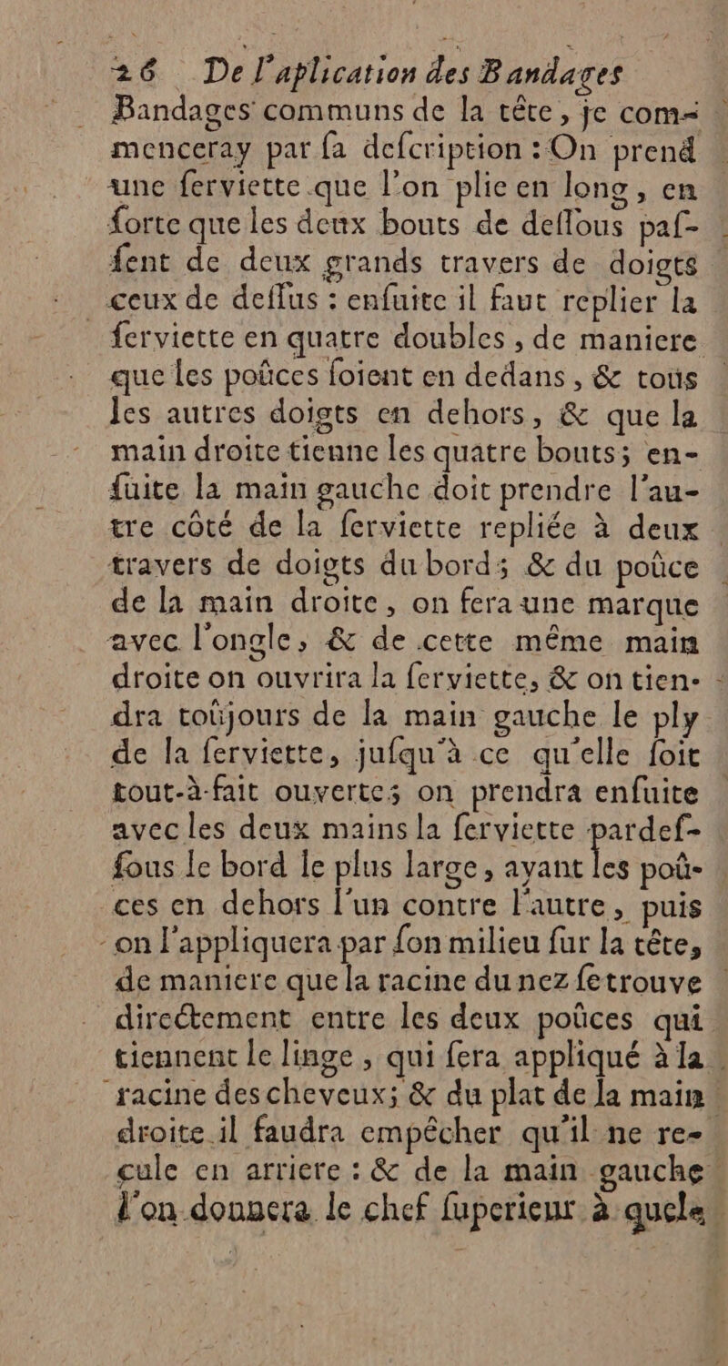 Bandages communs de la tête, je com= menceray par {a defcription : On prend une ferviette que l’on plie en lono , en forte que les deux bouts de deflous paf- . fent de deux grands travers de doigts ceux de deffus : enfuite il faut replier la _ ferviette en quatre doubles , de maniere que les poñces foïent en dedans , &amp; tous Jes autres doigts en dehors, &amp; que la main droite tienne les quatre bouts; en- fuite la maïn gauche doit prendre l'au- tre côté de la ferviette repliée à deux . travers de doigts du bords; &amp; du poûce de la main droite, on fera une marque avec l’ongle, &amp; de cette même main droite on ouvrira la ferviette, &amp; ontien- : dra toüjours de la main gauche le ply de la ferviette, jufqu'à ce qu'elle foit tout-à-fait ouvertes on prendra enfuite avec les deux mains la ferviette pardef- fous Îe bord Îe plus large, ayant les poû- ces en dehors l'un contre l'autre, puis on l'appliquera par fon milieu fur la tête, de maniere que la racine dunezfetrouve directement entre les deux poûces qui tiennent le linge , qui fera appliqué à la « “racine descheveux; &amp; du plat de la main. droite il faudra empêcher qu’il ne re-. cule en arriere : &amp; de la main gauche l'on donnera le chef fuperieur à quelas