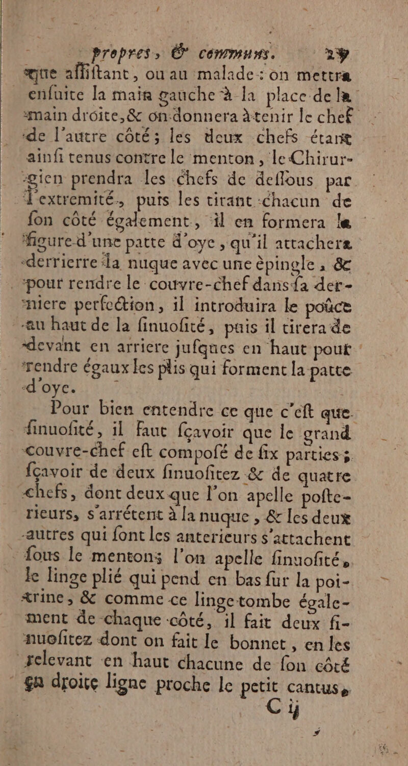 F «propres, © communs. 2ÿ que affiftant, ouau malade: on mettra enfuite Ja mair gauche à la place de “main droite, &amp; ondonnera àtenir le cheË de l’autre côté; les deux chefs étaræ ainfi tenus contre le menton, leChirur- pen prendra les chefs de deflous par Jextremité, puis les tirant chacun de fon côté également, il en formera le figure d'une patte d'oye qu'il attacheræ “derrierre ‘la nuque avec une èpingle, &amp; niere perfection, il introduira le poûce au haut de la finuofité, puis il cirera de devant en arriere jufqnes en haut pouf ‘rendre égaux les plis qui forment la patte -d'oye. ; Pour bien entendre ce que c’eft que. finuofité, il Faut fçavoir que le grand <ouvre-chef eft compolé de fix parties s. fçavoir de deux finuofitez &amp; de quatre <hefs, dont deux que l’on apelle pofte- rieurs, s'arréterit à [a nuque , &amp; [es deux autres qui font les anterieurs s’attachent fous le mentons l’on apelle finuofité, ke linge plié qui pend en bas für la poi- &amp;rine, &amp; comme ce linge tombe égale- ment de chaque «côté, il fait deux fi- nuofitez dont on fait le bonnet , en les