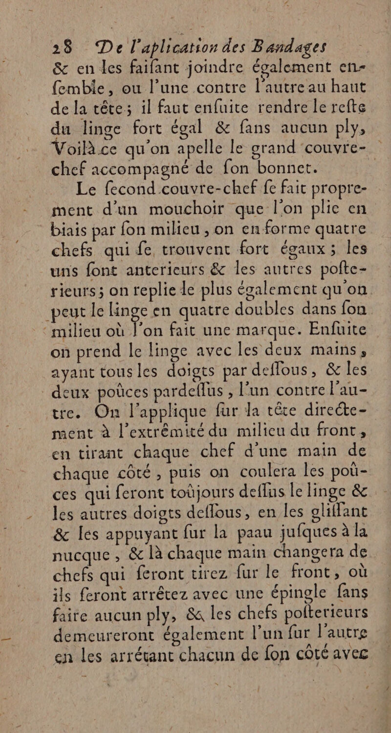 &amp; en les faifant joindre écalement en- femble, ou l’une contre l'autre au haut de la tête; il faut enfuite rendre le refte du linge fort égal &amp; fans aucun plys Voilà.ce qu'on apelle le grand couvre- chef accompagné de fon bonnet. ; Le fecond couvre-chef fe fait propre- ment d’un mouchoir que l'on plie en biais par fon milieu , on enforme quatre chefs qui fe trouvent fort égaux; les uns font anterieurs &amp; les autres pofte- rieurs; on replie le plus également qu'on peut le linge en quatre doubles dans fon ‘milieu où l’on fait une marque. Enfüite on prend le linge avec les deux mains, ayant tous les doigts par deffous, &amp; les deux poûces pardellus , l’un contre l’au- tre. On l’applique fur la tête directe- ment à l'extrémité du milieu du front, en tirant chaque chef d'une main de chaque côté, puis on coulera les pou- ces qui feront toùjours deflus le linge &amp; -_ Jes autres doigts deflous, en les olffant &amp; Îles appuyant fur la paau jufques à la nucque , &amp; là chaque main changera de chefs qui feront tirez fur le front, où ils front arrêtez avec une épingle fans faire aucun ply, &amp; les chefs polterieurs demeureront également l’un fur l’autre en les arrétant chacun de fon côté avec