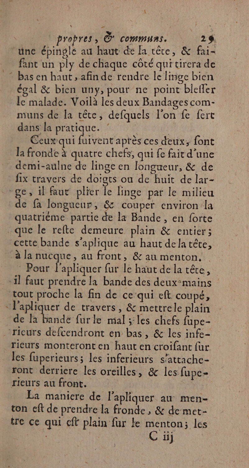 \ propres, &amp; COMMURS. 29 une épinglé au haut de [a têre, &amp; fai= fant un ply de chaque côté qui tirera de bas en haut , afinde rendre le linge bien égal &amp; bien uny, pour ne point blefler le malade. Voilà les deux Bandages com- muns de la tête, defquels l’on fe fert dans la pratique. : | Ceux:qui fuivent après ces deux; font la fronde à quatre chefs, qui fe fait d’une demi-aulne de linge en longueur, &amp; de fix travers de doigts où de huit de lar- ge, il faut plier le linge pat le milicu de fa longueur, &amp;c couper environ la quatriéme partie de L4 Bande , en forte .que le refte demeure plain &amp; entier; cette bande s'aplique au haut dela tête, à la nucque, au front, &amp; au menton, * Pour l'apliquer fur le haut de la tête, il faut prendre la bande des deux°mains | tout proche la fin de cequi eft coupé, * l'apliquer de travers, &amp; mettrele plain de la bande furle mal ;:les chefs fupe- rieurs defcendront en bas, &amp; les infe- rieurs monteront en haut en croifant fur les fuperieurs; les inferieurs s’attache- ront derriere les oreilles, &amp; les fupe- rieurs au front. | La maniere de l’apliquer au men- ton eft de prendre la fronde , &amp; de met- tre ce qui cit plain fur ke menton; les C üij