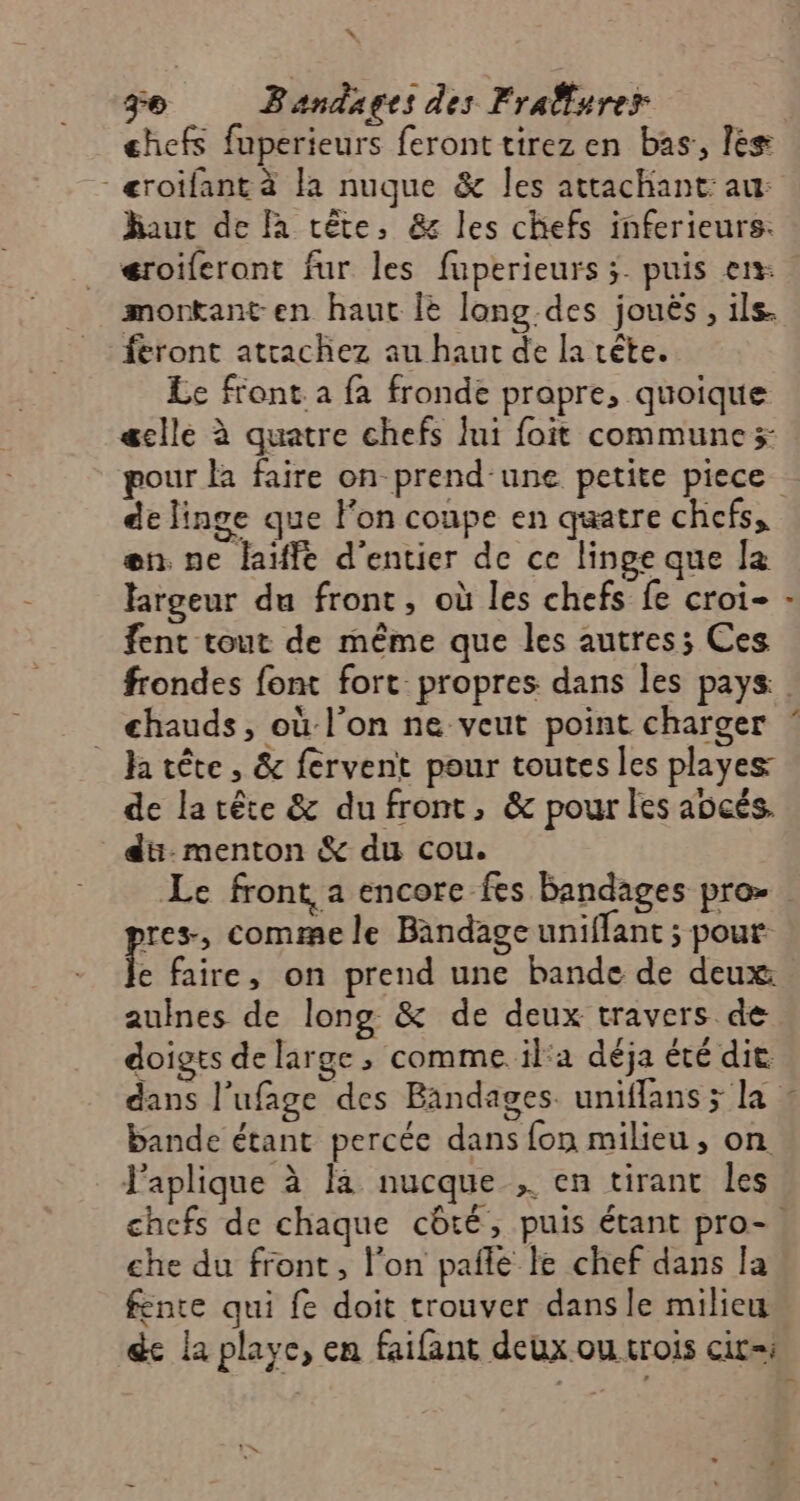 = ge Bandages des Frallurer chefs fuperieurs feront tirez en bas:, lès -æroifant à la nuque &amp; les attachant: au: haut de à tête, &amp; les chefs inferieurs: éroiferont fur les fuperieurs ;- puis en morkant en haut Î lang des jouës, ils. feront atrachez au haut de la rête. Le front. a fa fronde prapre, quoique æcllé à quatre chefs Îni foit communes de linge que l'on coupe en quatre chefs, en. ne laïffe d’entier de ce linge que la largeur du front, où les chefs fe croi- fent tout de même que les autres; Ces chauds, où l'on ne veut point charger Ja tête , &amp; fervent pour toutes les playes de la tête &amp; du front, &amp; pour les aücés. düi-menton &amp; du cou. res, comme le Bandage uniflant ; pour À faire, on prend une bande de deux auines de long &amp; de deux travers de doigts de large ; comme il'a déja été die bande étant percée dans fon milieu, on Japlique à là nucque , en tirant les che du front, l'on pañle le chef dans la fente qui fe doit trouver dans le milieu de la playe, en faifant deux ou crois cir=i