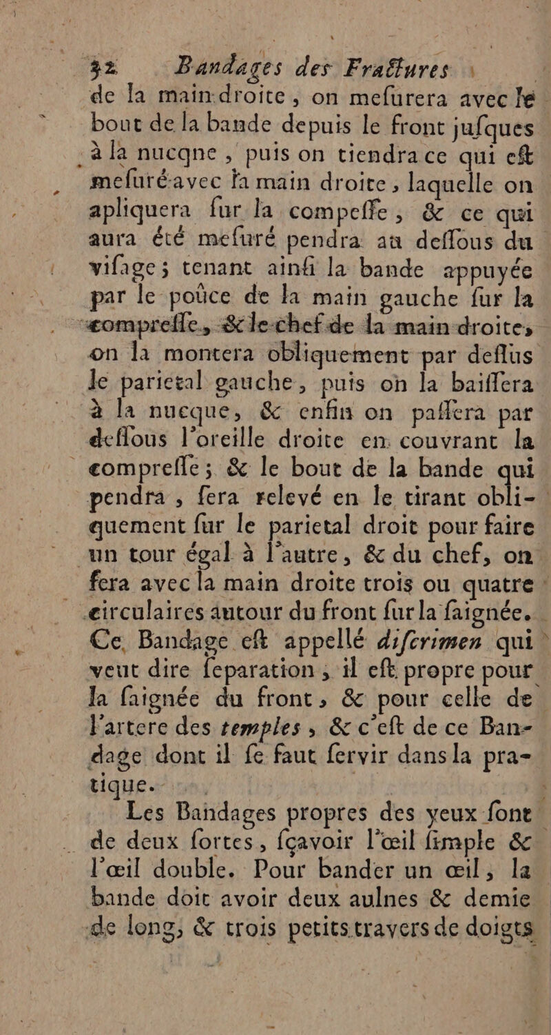 de la main droite, on mefurera avec bout de la bande depuis le front jufques . à la nucqne , puis on tiendra ce qui cft mefuré-avec fa main droite, laquelle on apliquera fur la compeffe, &amp; ce qui aura été mefuré pendra au deffous du vifage; tenant ainfi la bande appuyée par le poüce de la main gauche fur la “æomprefle, $le-chef de la main droites on la montera obliquement par deflus le parictal gauche, puis on la baïffera à la nucque, &amp; enfin on pafiera par deflous l'oreille droite en. couvrant la _ comprefle; &amp; le bout de la bande qui pendra , fera relevé en le tirant obli-. quement fur le parietal droit pour faire un tour égal à l’autre, &amp; du chef, on fera avec la main droite trois ou quatre: _eirculaires autour du front fur la faignée. Ce, Bandage eft appellé difcrimen qui veut dire feparation ; il eft propre pour. Ja faignée du front, &amp; pour celle de. l'artere des temples, &amp; c'eft de ce Ban- dage dont il fe faut fervir dansla pra- tique. , ; ) Les Bañndages propres des yeux font! .… de deux fortes, fçavoir l'œil fimple &amp; l'œil double. Pour bander un œil, la bande doit avoir deux aulnes &amp; demie de long, &amp; trois peritstravers de doigts +