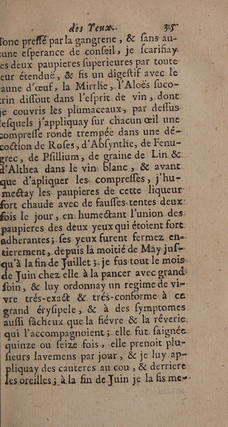 - des Tenxs- sr fonce preffé par la gangrene ; &amp; fans au- une cfperance de confeil, je fcarifiay es deux paupieres fuperieures par toute eur étenduë, &amp; fis un digeftif avec Île aune d'œuf, la Mirrhe ,. FAloës fuco- rin diffout dans l'efprit de vin ,.dont e couvris les plumaceaux:, par deflus- efquels j'appliquay fur chacun œil une somprefle ronde trempée dans une dé- coétion de Rofes, d’Abfynthe, de Fenu- rec, dé Pfllium, de graine de Lin &amp;. FAlthea dans Le vin: blanc, &amp; avant que d’apliquer les: compreffes, j‘hu= meétay les paupicres de cette liqueur fort chaude avec de fauffes-tentes deux: fois le jour ,.en: humectant Punion des: paupieres des deux yeux qui écoient fore. adherantes;.fes yeux furent fermez ens- ticrement,.depuis la moitié de May juf- qu'à lafinde Fuillet ;. je fus tout le mois: de Tuin chez elle à la pancer avec grand: bin, &amp; luy ordonnay un regime de vi. vre trés-exa &amp;. trés-conforme à ce grand éfyfipele, &amp; à des fymptomes auffi ficheux.que la fiévre &amp; la réverie. qui l’accompagnoient ;- elle fut. faignée. | uinze ou feize fois, elle prenoit plu- fieurs lavemens par jour, &amp; je luy.ap- | pliquay des cauteres au cou, &amp; derricre es oreilles; à la fin de Juin je la fismes- 7