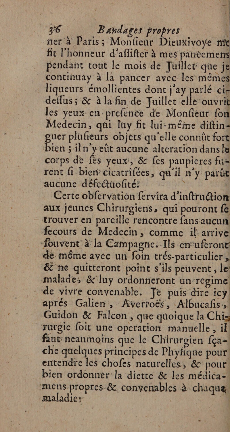 ÿ6 Bandares propres ner à Paris; Monfieur Dieuxivoye ne fit l'honneur d’aflifter à mes pantemens pendant tout le mois de Juillet que je continuay à la pancer avec les mêmes liqueurs émollientes dont j'ay parlé cie deflus; &amp; à la fin de Juillet elle ‘ouvrit les yeux en prefence de Monfiéur fon Medecin, qui luy fit lui-même diftin- guer plüufieurs objets qu'elle connût fort bien ; iln'y eût aucune alceration danse . corps de fes yeux, &amp; fes paupieres fuz rent fi-bienÿ cicatrifées, qu'il n'y: parût aucune défetüofité: ; À Certe obfervation fervira d’inftruction aux jeunes Chirurgiens, qui pouront fe trouver en pareille rencontre fans aucun fecours de Medecin, comme il arrive ouvent à la Campagne. Ils en‘uferont de. même avec un foin trés-particulier ; &amp; ne quitteront point s'ils peuvent, le malade; &amp;'luy ordonneront un ‘regime de vivre convenable. Te puis dire icy aprés Galien , Avertoës, Albucafs, Guidon &amp; Falcon , que quoique la Chi: rurgie foit une operation manuelle, il faut neanmoins que le Chirurgien fça- che quelques principes de Phyfique pour entendre les chofes naturelles, &amp;: pour bien ordonner la diette &amp; les médica= mens propres &amp;. convenables à chaque maladie: ÿ à | | |