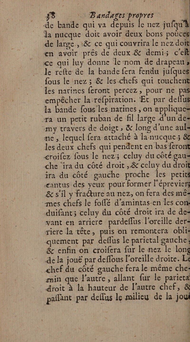 Î F8 Bandares propres 4 | de bande qui va depuis le nez jufqu’à la nucque doit avoir deux bons poûces de large, :&amp; ce qui couvrira le nez doît en avoir près de deux &amp; demi: c'e ce qui luy donne le‘nom de drapeaus le refte de la bande fera fendu jufques fous le nez ; &amp; les -chefs qui ronchent les narines feront percez, pour ne pas empêcher la réfpiration. ‘Et par deflus la bande lous'les natines ,on appliques “ra un petit ruban de fil large d'un de- “my travers de doigt; &amp; long d’une auls me, lequel fera attaché à Ta nucque: &amp; les deux chefs qui pendent en bas feront croifez fous le nezs celuy du côtégau- che ‘ira du côté droit ,.&amp; celuy du droit ira du côté gauche proche Îles perits Æantus des yeux pour former l'épreviers &amp; s’il y fracture au nez, on fera des mé mes chefs le foffé d’amintas-en les con: duifant; celuy du côté droit ira de de- vant en arricre pardeflus l'oreille der siere la tête, puis on remontera obli: quement par deflus le parietal gauche: &amp; enfin on croifera fur le nez le long de la jouë par deffous l'oreille droite. Li chef du côté gauche fera le même che: min que l'autre, allant fur le parieta droit à la hauteur de l'autre chef, &amp; pañlant par deflus le milieu de la jou