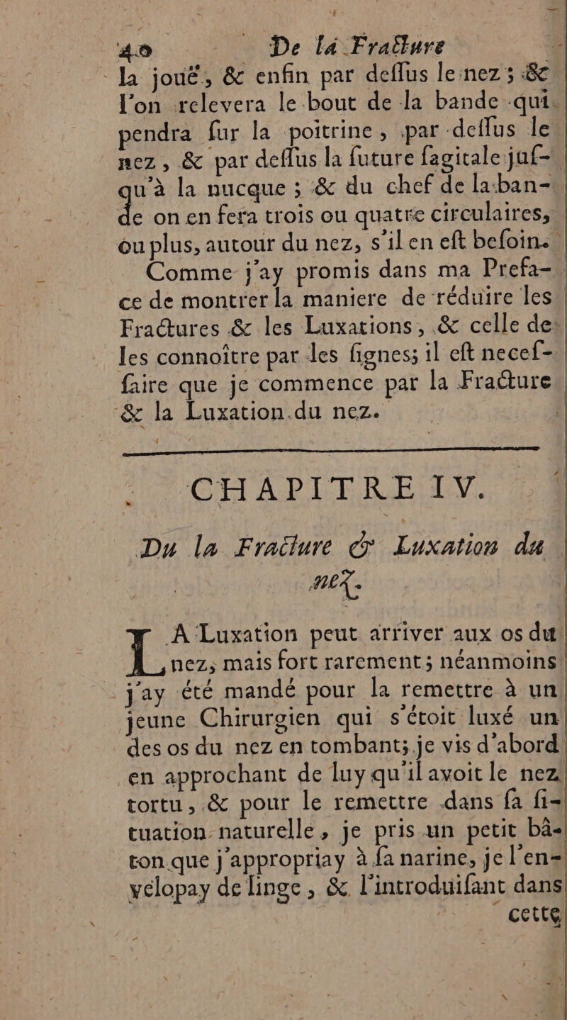 go De lé Fralure - Ja jouë, & enfin par deflus leinez ; 8e, l'on relevera le bout de la bande .quis endra fur la poitrine, par deflus le nez , & par deffus la future fagitale juf-, u’à la nucque ; & du chef de la:ban- ; de on en fera trois ou quatre circulaires, ou plus, autour du nez, s'ilen eft befoin. , Comme j’ay promis dans ma Prefa-, ce de montrer la maniere de réduire les Fradures & les Luxations, & celle de* les connoître par Les fignes; il eft necef- faire que je commence par la Fracture, & la Luxation.du nez. L CHAPITRE IV. Du la Fradure © Tate du | REX: A Luxation peut arriver aux os du! L nez; mais fort rarement; néanmoins! _j'ay été mandé pour la remettre à un | jeune Chirurgien qui s'étoit luxé un! des os du nez en tombant:;.je vis d’abord en approchant de luy qu'il avoit le nez! tortu , .& pour le remertre dans fa fi- tuation naturelle, je pris un petit bâ- ton que j'appropriay à fa narine, je l'en= yelopay de linge , & l’introduifant dans cette