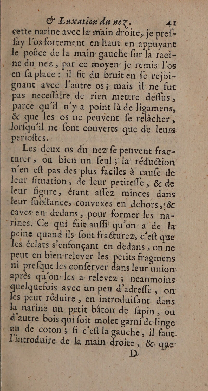 © Luxation du nez. AT cètte nariné avec la: main droite. je pref- fay l'os fortement en haut en appuyant le poûce de la main: gauche fur la raci- ne du nez, par ce moyen: je remis l'os en fa place : il ft du bruiten fe rejoi- gnant avec l'autre os; mais il ne fut pas neceflaire de rien mettre deflus, parce qu'il ny a point là de ligamens, & que les os ne peuvent fe relâcher, Jorfqu'il ne font couverts que de leurs perioftes. | | Les deux os du nez fe peuvent frac- turer, ou bien un feul; la réduction n'en eft pas des plus faciles à caufe de leur fituation, de leur petiteffe , & de leur figure, étant affez minces dans | leur fubftance, .convexes en dehors »& caves en dedans, pour former les na- -rines. Ce qui fait auffi qu'on a de {+ peine quand ils font fraéturez, c’eft que les éclats s'enfonçant en dedans , on ne peut en bienrelever les pecits fragmens : ni prefque les conferver dans leur union: après qu'on: les a: relevez ; neanmoins quelquefois avec un peu d’adrefle, on les peut réduire , en introduifant. dans narine un. petit bâton de fapin , ou “d'autre bois qui foit molet garni de linge : où de coton; fi c’eftla gauche, il faut: l'introduire de la main droite, &. que D