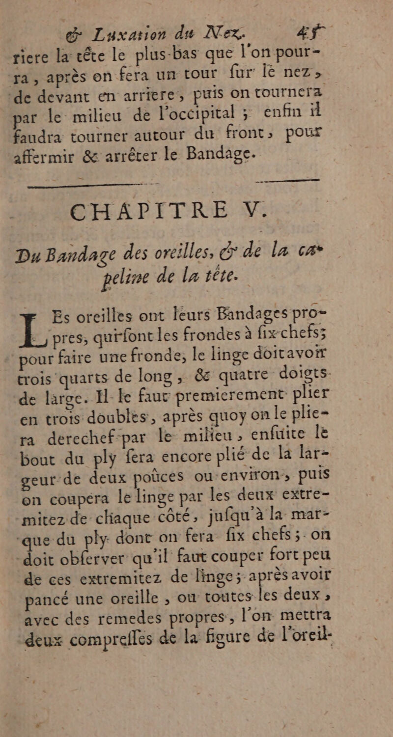 __ &amp; Luxation du Nex. C3 0 riere la téte le plus-bas que l'on pour- ra, après on fera un tour fur Île nez, ‘de devant en arriere, puis on tournera par le milieu de l'occipital ; enfin il £audra tourner autour du front, pour affermir &amp; arrêter le Bandage. en CHAPITRE V. Du Bandage des oreilles, &amp; de la ca* peline de la tête. Es oreilles ont leurs Bandages pro- E_pres; quirfont les frondes à fix chefs; pour faire une fronde, le linge doitavor trois quarts de long , &amp; quatre doigts- de large. Ille faut premierement plier en trois doubles, après quoy on le plie- ra derechef-par le milieu , enfuite Île bout du ply fra encore plié de la lar- geur de deux poûces ou-environ; puis on coupera le linge par les deux extre- -mitez de chaque côté, jufqu’à la mar- ‘que du ply dont on fera fix chefs ;.on -doit obferver qu'il faut couper fort peu de ces extremitez de linge; après avoir pancé une oreille , ou toutes les deux ; avec des remedes propres , l’on mettra deux comprefles de la figure de l'oreil-