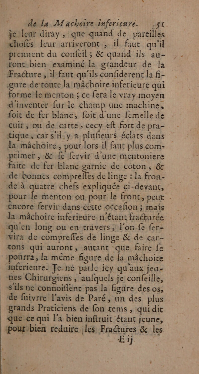 jc leur diray , que quand de pareilles chofes leur arriveront , 1l faut qu'il prennent du confeil ; &amp; quand ils au- ront bien examiné la grandeur de la Fraéture , il faut qu'ils confiderent la f- gure de‘toute la mâchoire infericure qui forme le menton ; ce fera le vray moyen d'inventer {ur le champ une machine, foit de fer blanc, foit d'une femelle de cuir; ou de carte, cecy eft fort de pra- tique; car s'H.y a. plufieurs éclats dans la mâchoire, pour lors il faut plus com- primer , &amp; fe fervir d'une mentoniere faite de fer blanc garnie de coton, &amp; pour le menton ou. pour le front, peut encore fervir dans cette occafon ; maïs Ja mâchoire infetieure n'étant fraturée qu'en long ou en travers, l'on fe fer- vira de compreffes de linge &amp; de car- tons qui auront, autant que faire fe pourra, là même figure de la mâchoire inferieure. Je-né parle icy qu'aux jeu- nes Chirurgiens , aufquels je confeille, S'ils ne connoifient pas la figüre des os, de fuivrre l'avis de Paré, un des plus grands Praticiens de fon tems , quidie que ce qui l'a bien inftruit étant jeune, pour-bien reduire les Fradtures &amp; les