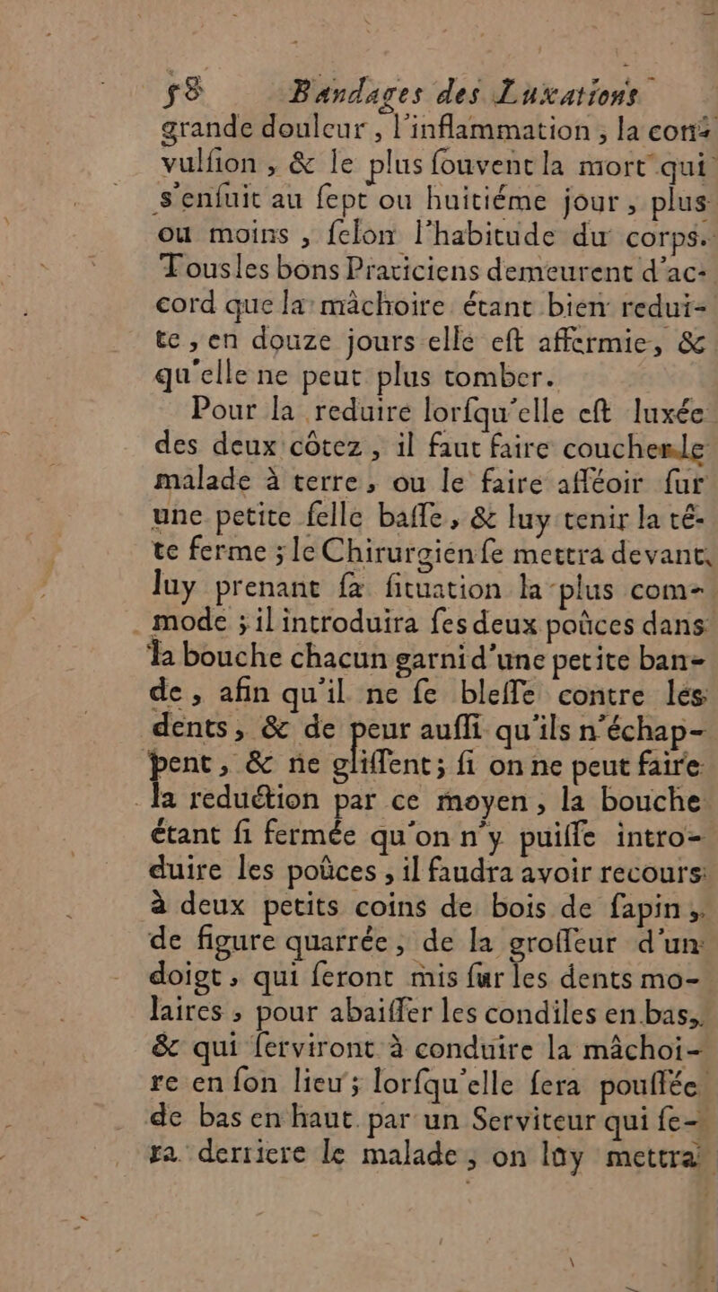 sS Bandages des Luxations grande douleur , l’inflammation , la con vulfion , &amp; le plus fouventla mort qui. s'enfuit au fept ou huitiéme jour , plus ou moins , felon l'habitude du corps. Tousles bons Praticiens demeurent d’ac: cord que la: mâchoire. étant bien redui- te ,; en douze jours elle eft affcrmie, &amp; qu'elle ne peut plus tomber. Pour la reduire lorfqu'elle eft luxée. des deux côtez , il faut faire couchenle malade à terre, ou le faire afféoir fur une petite felle baffle, &amp; luy tenir la té- te ferme ; le Chirurgienfe mettra devant, luy prenant {à fituation la -plus com- mode ; il introduira fes deux poûces dans: % bouche chacun garnid'une petite ban= de , afin qu'il ne fe bleffe contre lés dents, &amp; de peur aufli qu'ils n’échap- bent, &amp; ne cliffent ; fi on ne peut faire. la reduétion par ce moyen, la bouche. étant fi fermée qu'on n'y puille intro duire les poüces , il faudra avoir recours: à deux petits coins de bois de fapin;. de figure quarrée, de la groffeur d’un: doigt, qui feront mis tes dents mo- Jaires ; pour abaïffer les condiles en bas, &amp; qui ferviront à conduire la mâchoi- re en fon lieu; lorfqu'elle fera pouflée. de bas en haut par un Serviteur qui fe fa derriere Le malade, on lüy mettra