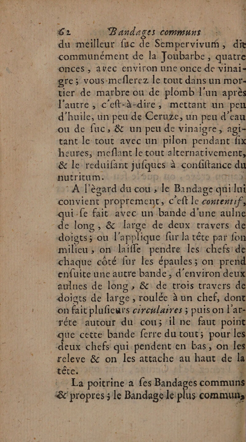 du meilleur fuc de Sempervivumñ, die communément de la Joubarbe, quatre onces , avec environ une once de vinai= gre; vous-meflerez le tout dansun mor- tier de marbre ou de plomb l’un après l'autre , c'eft-à-dire, mettant un peu d'huile, un peu de Ceruze, un peu d'eau ou de fuc, &amp; un peu de vinaigre, agi- tant le tout avec un pilon pendant fix heures; meflant le tout alternativement, &amp; le reduifant jufques à confiftance du nutritum. nca) : À l'ègard du cou ; le Bindage quilui convient proprement, c’eft le conrentif, qui-fe fait avec un bande d’une aulne -de long , &amp; large de deux travers de «doigts; ou l’applique fur la tête par fon milieu ; on laïfle pendre les chefs: de chaque côté fur les épaules ; on prend enfuite une autre bande, d'environ deux aulnes de long, &amp; de trois travers de doigts de large , roulée à un chef, dont on fait plufieurs crcularres ; puis on l'ar- réte autour du cou; il ne faut point que cette bande ferre du tout; pour les “deux chefs qui pendent en bas, on les releve &amp; on les attache au haut de la tête, : | 4 La poitrine a fes Bandages communs &amp; propres ; le Bandage le: plus communs