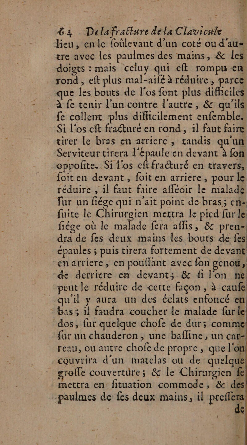 lieu, enle foûlevant d’un coté ou d'au= tre avec les paulmes des mains, &amp; les doigts : mais celuy qui eft rompu en rond, eft plus mal-aifé à réduire, parce que les bouts de l'os font plus difhiciles à fe tenir l’un contre l'autre, &amp; qu'ils fe collent ‘plus difhcilement enfemble. Si l'os eft fratturé en rond, il faut faire tirer le bras en arriere, tandis qu'un Serviteurtirera d'épaule en devant à fon -eppoñite. Si l'os cftfracturé en travers, foiten devant, foit en arriere, pour le réduire , il faut faire afléoir le malade Tur un fiége qui n'ait point debras; en fuite le Chirurgien mettra le pied fur le fiége où le malade fera aflis, &amp; pren- dra de fes deux mains les bouts de fes! épaules ; puis tirera fortement de devant enarriere, en pouflant avec fon genou, de derriere en devants &amp; fi l'on ne peut le réduire de cette façon , à caufe qu'il y aura un des éclats enfoncé en bas ; il faudra coucher le malade furle dos, fur quelque chofe de dur; comme {ur un chauderon , une bafline , un car- reau, ou autre chofe de propre , que l'on couvrira d'un matelas ou de quelque grolle couverture; &amp; le Chirurgien fe mettra en fituation commode, &amp; des! -paulmes de fes deux mains, il nn : | A