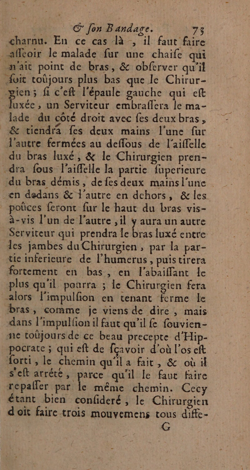 charnu. En ce cas à , il faut faire . aflcoir le malade fur une chaife qui n'ait point de bras, &amp; obferver qu'il vit toùjours plus bas que le Chirur- gien; fi c'eft l'épaule gauche qui eft Dee ,; un Serviteur embraflera le ma- _lade du coté droit avec fes deux bras, &amp; viendra fes deux mains l’une fur l’autre fermées au deffous de l’aiffelle du bras luxé, &amp; le Chirurgien pren- _dra fous l'aiffelle la partie fuperieure du bras démis, de fes deux mainsl'une en dedans &amp; l'autre en dehors, &amp; les poûces feront fur le haut du bras vis- à-vis l’un de l’autre ,il y aura un autre Serviteur qui prendra le bras luxé entre les jambes du Chirurgien, par la par- tie inferieure de l’humerus , puis tirera fortement en bas, en l'abaiflant le plus qu'il poarra ; le Chirurgien fera alors l'impulfion en tenant ferme le bras, comme je viens de dire, mais dans l’impulfon il faut qu’il f fouvien- ne toûjours de ce beau precepte d'Hip- pocrate ; qui eft de fcavoir d’où l'os eft forti, le chemin qu'ila fait, &amp; où il s'eft arrété, parce qu'il le faut faire repaller par le même chemin. Cec étant bien confideré, le Chirurgien doit faire trois mouvemens tous diffe- G