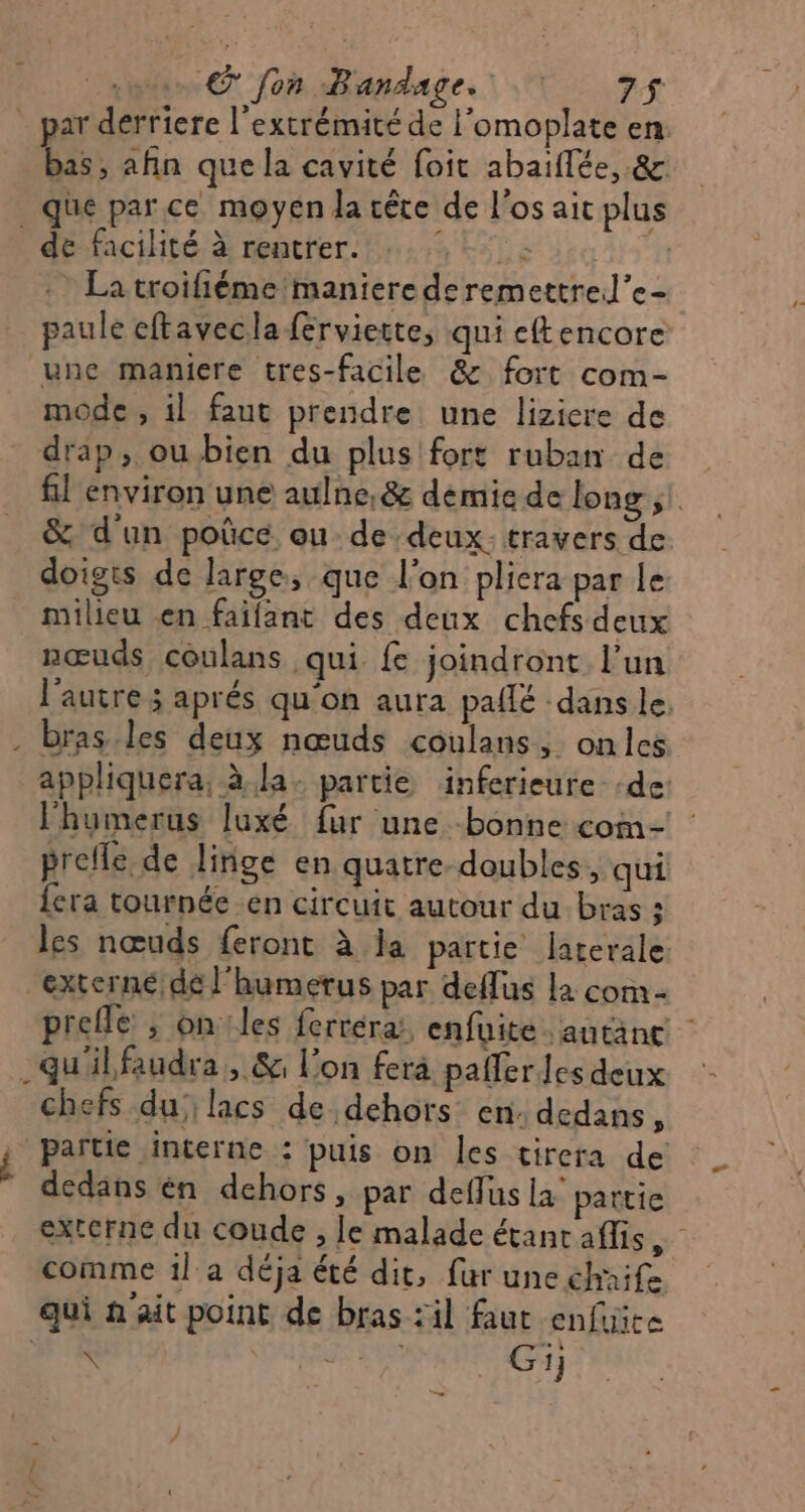 par derriere l'extrémité de l'omoplate en. bas, afin que la cavité foit abaïflée, &amp; que parce moyen la cête de l'os ait plus de facilité à rentrer. né : La troifiémemanierederemettre.l’e- paule eftavecla ferviette, qui eftencore une maniere tres-facile &amp; fort com- mode , il faut prendre une lizicre de drap, ou bien du plus fort ruban de fil environ une aulne, &amp; démie de long ;! &amp; d'un poûcé ou de deux. travers de: doigts de large, que l'on pliera par le milieu en faifant des deux chefs deux nœuds coulans qui {£ joindront l’un l'autre ; aprés qu'on aura pallé dans le. 4 appliquera, à la: partie äinferieure :de lhumerus luxé fur une bonne com- prelle de linge en quatre-doubles,, qui {era tournée .en circuit autour du bras ; les nœuds feront à la partie larerale externe de l'humerus par deflus la com- prefle ; on les ferréra:, enfuite autant _gu'ilfaudra, &amp; l’on fera pafler les deux chefs du lacs de dehors en: dedans L partie interne : puis on les tirera de dedans én dehors, par deflus là partie externe du coude , le malade étant aflis comme 1l a déja été dit, fur une chaife qui à'ait point de bras :il faut enfuite SUR A LEE Gi; &gt;