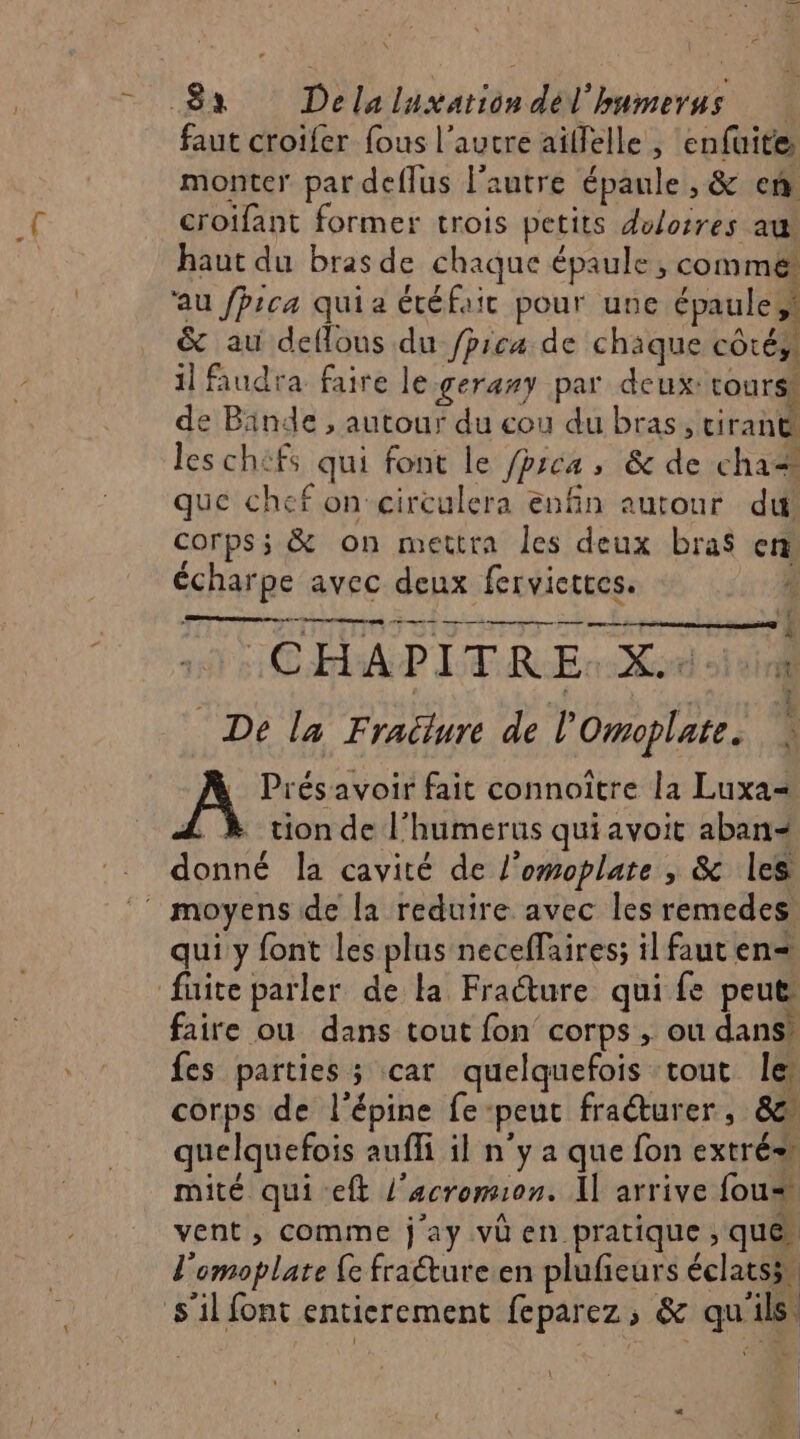 \ 8x Delaluxationdél'humerus faut croifer fous l’autre aïllelle, enfuite monter par deflus l’autre épaule , &amp; ef croifant former trois petits doloires au haut du bras de chaque épaule, comme au fpica qui a étéfaic pour une épaule, &amp; au deffous du /prcu de chäque côtés il faudra faire le gerany par deux: toursh de Binde , autour du cou du bras, tirant les chifs qui font le /prca , &amp; de cha que chef on circulera enfin autour dt corps; &amp; on mettra les deux bras ent écharpe avec deux fervicttes. | CHAPITRE. X.*. De la Frailure de l'Omoplate. Prés avoir fait connoitre la Luxa= tion de l’humerus quiavoit aban- donné la cavité de l'omoplate , &amp; les moyens de la reduire avec les remedes. qui y font les plus neceffaires; il faut en= fuite parler de la Fracture qui fe peut faire ou dans tout fon corps, ou dans’ fes parties; car quelquefois tout le corps de l'épine fe-peut fraéturer, &amp; quelquefois aufli il n’y a que fon extré» mité qui eft l'acromion. Il arrive fous vent, comme j ay vü en pratique ; que l'omoplate {e fracture en plufeurs éclats5n s'il font entierement feparez, &amp; qu'ils [e 4 pes e ” nd EE Es + RS : = LR