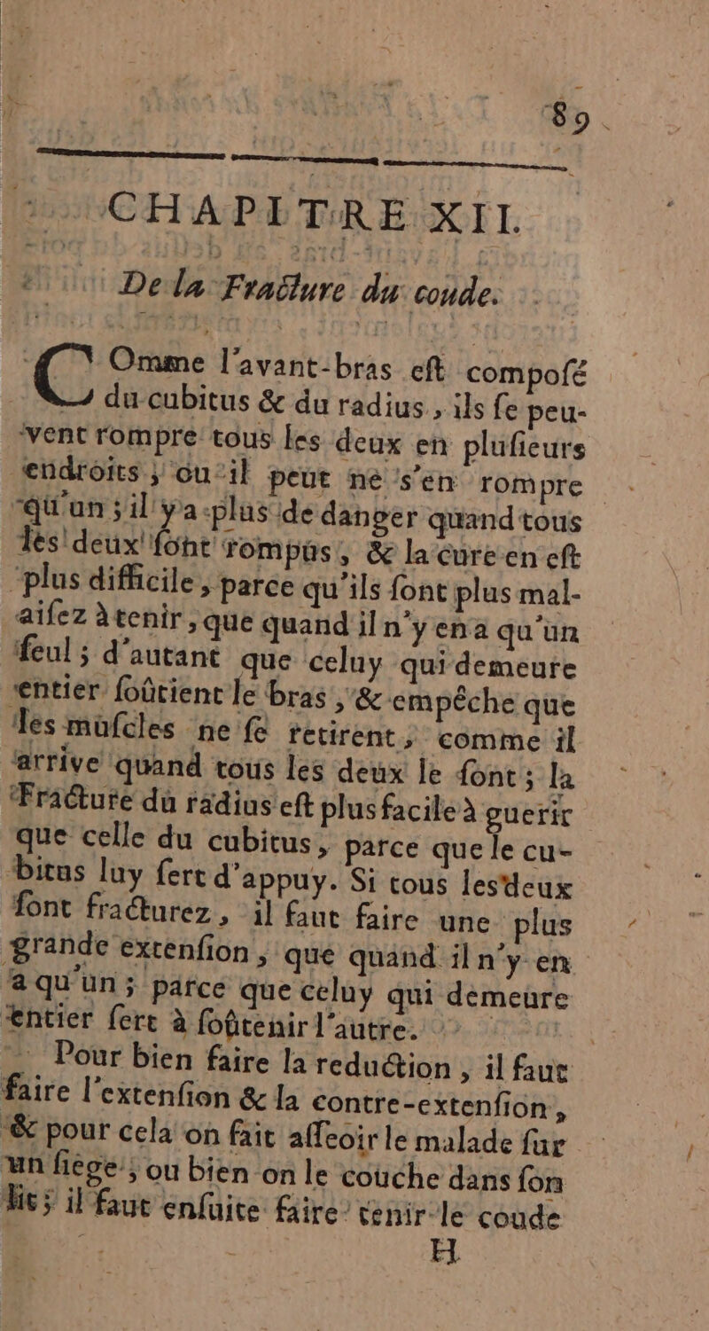 So . 2 CHAPITRE XIL © Della Fraëlure du coude. ( jee l'avant:bras eft compofé — du cubitus &amp; du radius., ils fe peu- vent rompre tous les deux en plufeurs d'un ;il ÿa-plus de dan ger quand tous Tes! deux! font: rompüs, &amp; la Cureen eft “plus difficile; parce qu'ils font plus mal- aifez àtenir , que quand il n'y ena qu’un feul ; d'autant que celuy qui demeure entier foûtient le bras ,&amp; empêche que es mufcles ne fe retirent, comme il arrive quand tous les deux le font; la ‘Fracture du radins eft plus facile à guerir que celle du cubitus, parce que le cu- Ditus luy fert d'appuy. Si tous les'deux ont fradturez, il faut faire une plus B'ande extenfion , que quand il n’y en a qu'un; parce que celuy qui demeure Æntier ferc à fofitenir l’autre. | Pour bien faire la reduction , il faue faire l'extenfion &amp; la contre-extenfion, “&amp; pour cela on fait affeoir le malade far un fiége; ou bien on le couche dans fon hs il faut enfuite faire tenir le coude