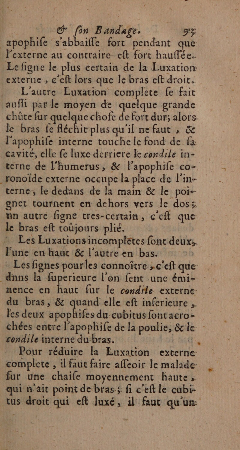 © fon Bandage. gx _apophife s’abbaiffe fort pendant que l’externe au contraire eft fort hauflée. Eefigne le plus certain de la Luxation externe , c'eft lors que le bras eft droit. L'autre Luxation complete fe fait aufli par le moyen de quelque grande chûte fur quelque chofe de fort dur; alors. le bras fe fléchic plus qu'il ne faut , &amp; l'apophife interne touche le fond de fa: cavité, elle fe luxe derriere Fe condile in- terne de l’humerus, &amp; Flapophife co- _ronoïde externe occupe la place de l’in- terne le dedans de la main &amp; le poi- gnet tournent en dehors vers le dos nn autre figne tres-certain, c'eft que le bras eft toùjours plié. Fune en haut &amp; l’autre en bas. - Les fignes pourles connoître »c’eft que _dnns la fuperieure l’on fent une émi- nence en haut fur le condile externe- du bras, &amp; quand elle eft inferieure les deux apophifes du cubitus font acro- condile interne dubras.. | Pour réduire la Euxation externe: complete , il faut faire affeoir le malade fur une chaife moyennement haute, qui n'ait point de bras; fi c'eft le cübi- tus droit qui eft luxé, il faut qu'un: :