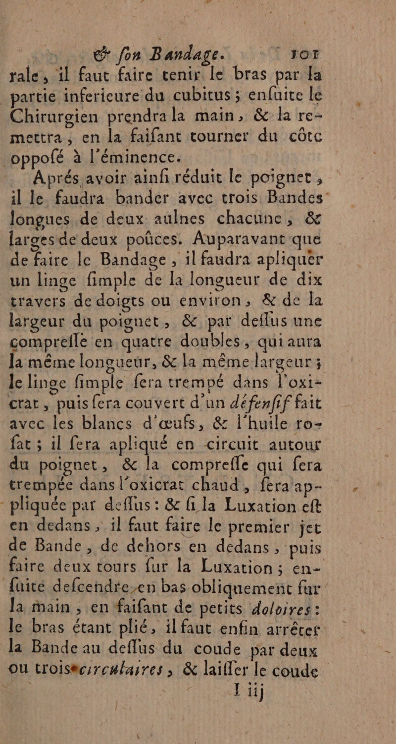 at + fon Bandage. ‘ot rale, il faut faire tenir le bras par Ja partie infericure du cubitus ; enfuie le Chirurgien prendrala main, &amp; la re- mettra, en la faifant tourner du côtc _oppofé à l'éminence. Aprés avoir ainf réduit le poignet ; il le. faudra bander avec trois Bandes Jongues..de deux aulnes chacune, &amp; larges de deux poñces. Auparavant que de faire le Bandage , il faudra apliquer un linge fimple de la longueur de dix travers de doigts ou environ, &amp; de la largeur du poignet, &amp; par deflus une comprefle en quatre doubles, qui aura la même longueur, &amp; la mêmelargeur ; le linge fimple fera trempé dans l'oxi- crat, puis fera couvert d’un défenfif fait avec les blancs d'œufs, &amp; l'huile ro- fac ; il fera apliqué en circuit autour du poignet, &amp; la comprefle qui fera trempée dans l’oxicrat chaud, fera ap- - pliquée par deflus: &amp; fi la Luxation eft en dedans ; il faut faire le premier jet de Bande , de dehors en dedans, puis faire deux tours fur la Luxation; en- fuite defcendre-en bas obliquement fur Ja main ; en faifant de petits doloires : le bras étant plié, il faut enfin arrêter la Bande au deflus du coude par deux ou troisac:rculaires, &amp; laïifler le coude De. Ji