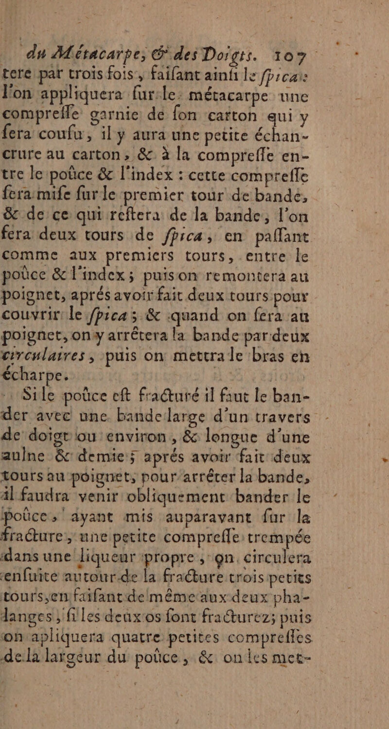 terepat trois fois, faifant ainf le fpscar: l'on appliquera fur:le: métacarpe une comprefle garnie de fon carton aui ÿ. fera coufw, il ÿ aura une petite échan- crure au carton, &amp;: à la compreffe en- tre le poûce &amp; l'index : cette compreffe fera:mife furle premier tour de bande, &amp; de ce qui reftera de la bande, l’on fera deux tours de fhicæ, en palfant comme aux premiers tours, entre le poûce &amp; l'index; puison remontera au poignet, aprés avoir fait deux tours pour couvrir le /pica 5 &amp; :quand on fera au poignet, on arrêtera la bande par:deux circulaires; puis on mettra le bras en écharpe. He …Sile poûce eft fracturé 1] faut le ban- der avec une bandelarge d’un travers - de doigt lou environ, &amp; longue d’une aulne &amp; demie; aprés avoir fait deux tours au poignet, pour’arrêter la bande, al faudra venir obliquement bander le poûce, ayant mis auparavant fur la frature, une petite comprefle trempée dans une liqueur ipropre ;:gn. circulera enfuite autour.de la fraéture troispetits tours;enfaifantdelmême aux deux pha- langes ; files deuxos font fracturez; pnis onsapliquera quatre petites compreffes dela largeur du poûce , &amp; ones met-