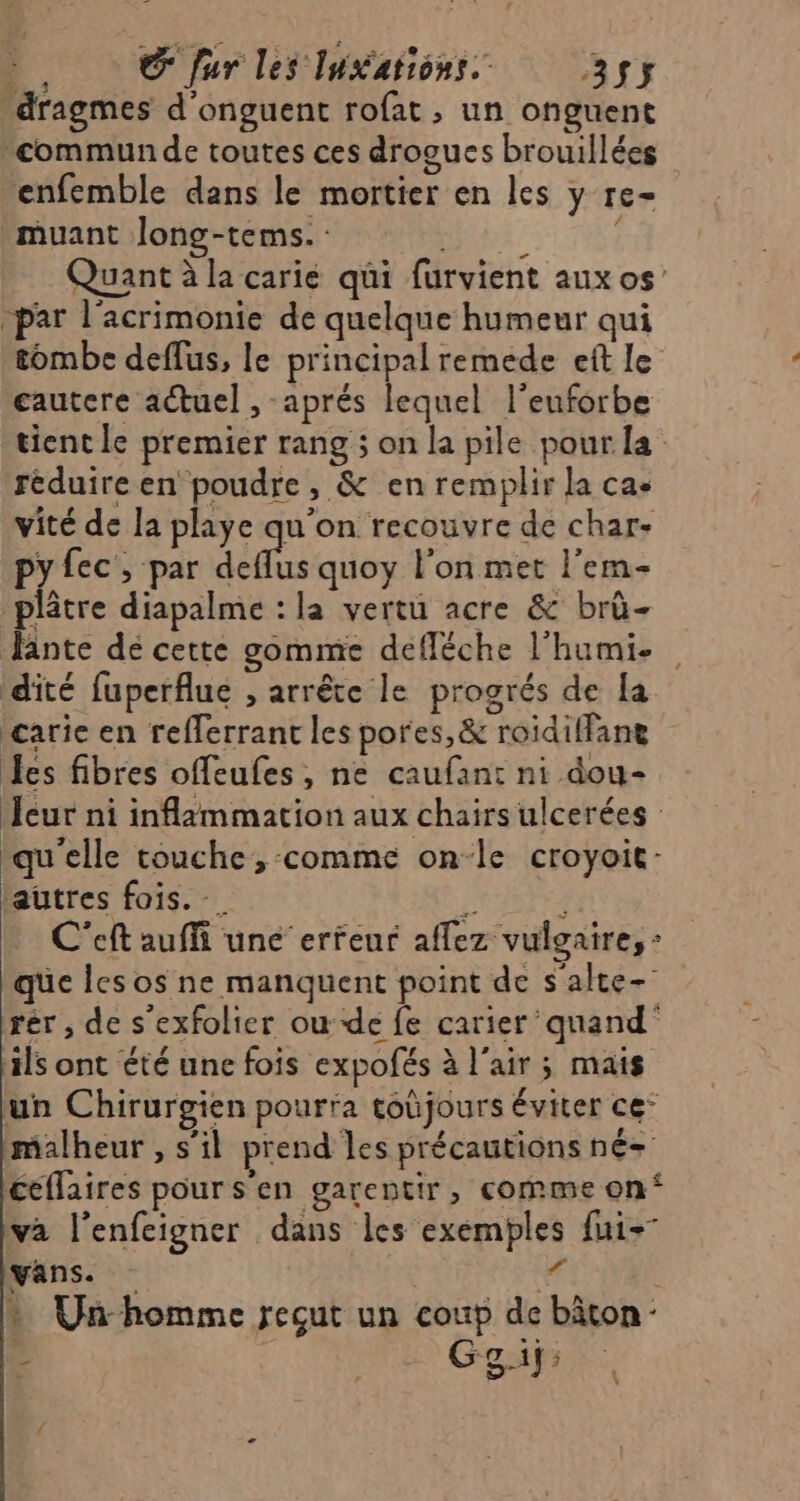 e. Œ fur les Iukations. 3$y _dragmes d'onguent rofat , un onguent communde toutes ces drogues brouillées enfemble dans le mortier en les y re- _muant Jlong-tems. Bts: É Quant à la carie qui furvient aux os -par l'acrimonie de quelque humeur qui tombe deffus, le principal remede eft le cautere actuel , aprés lequel l’euforbe tient le premier rang ; on la pile pour la réduire en poudre, &amp; en remplir la ca- vité de la playe qu'on recouvre de char- py fec , par deflus quoy l'on met l’em- plâtre diapalme : la vertu acre &amp; brû- fante dé cette gomme defléche l’humi- dité fuperflue , arrête le progrés de la carie en refferrant les pores,&amp; roidiffane Les fibres offeufes, ne caufan: ni dou- eur ni inflammation aux chairs ulcerées qu'elle touche, -comme on-le croyoit- autres fois. À 4 C'eft auffi une erreur affez vulgaire, : que les os ne manquent point de s'alte- rér , de s'exfolier ou de fe carier ‘quand ils ont été une fois expofés à l'air ; mais un Chirurgien pourra toûjours éviter ce’ malheur , s’il prend les précautions né- ceflaires pour s'en garentir, comme on‘ va l’enfeigner dans les exemples fui- yans. “ * Un-homme reçut un coup de bâton: Ÿ LME Gespr