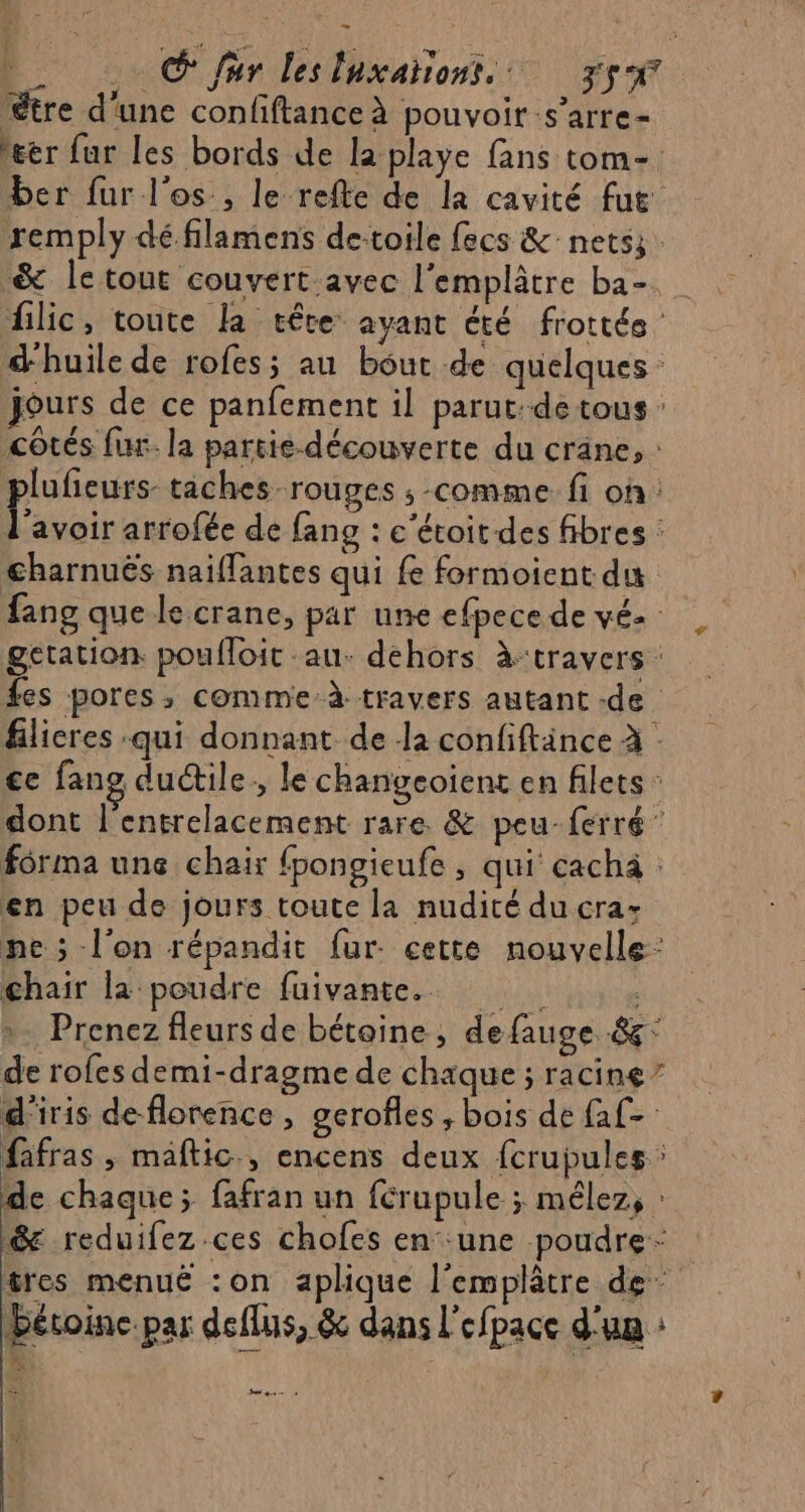 © fur lesluxahons, 5x ‘tre d’une confiftanceà pouvoir s’arre- &amp;ér fur les bords de la playe fans tom- ber fur l'os, le refte de la cavité fut remply dé filamens de-toile fecs &amp; nets; &amp; le tout couvert avec l'emplâtre ba- flic, toute la tête ayant été frottée d'huile de rofes; au bout de quelques: jours de ce panfement il parut: de tous: côtés fur. la partie-découverte du crane, : plufieurs taches rouges ; comme fi on: Pavoir arrofée de fang : e‘étoit des fibres : charnuës naiflantes qui fe formoient du fang que le crane, par une efpece de vé2 getation poufloit au. dehors à:travers : fes pores, comme-à travers autant -de flicres qui donnant de la confiftänce à ce fang ductile, le changeoient en filets : dont l'entrelacement rare &amp; peu-ferré ” forma unç chair fpongieufe , qui cachà : en peu de jours toute la nudité ducra: ne ; l'on répandit fur. cette nouvelle: chair la poudre fuivante. | Prenez fleurs de bétoine, de fauge 8: de rofes demi-dragme de chaque ; racine” d'iris de florence, gerofles ; bois de faf- fafras , maftic., encens deux {crupules de chaque; fafran un férupule ; mélez, : &amp; reduifez ces chofes en une poudre: tres menué :on aplique l’emplâtre de” Héroine.par deflus, &amp; dans l'efpace d'un : ét