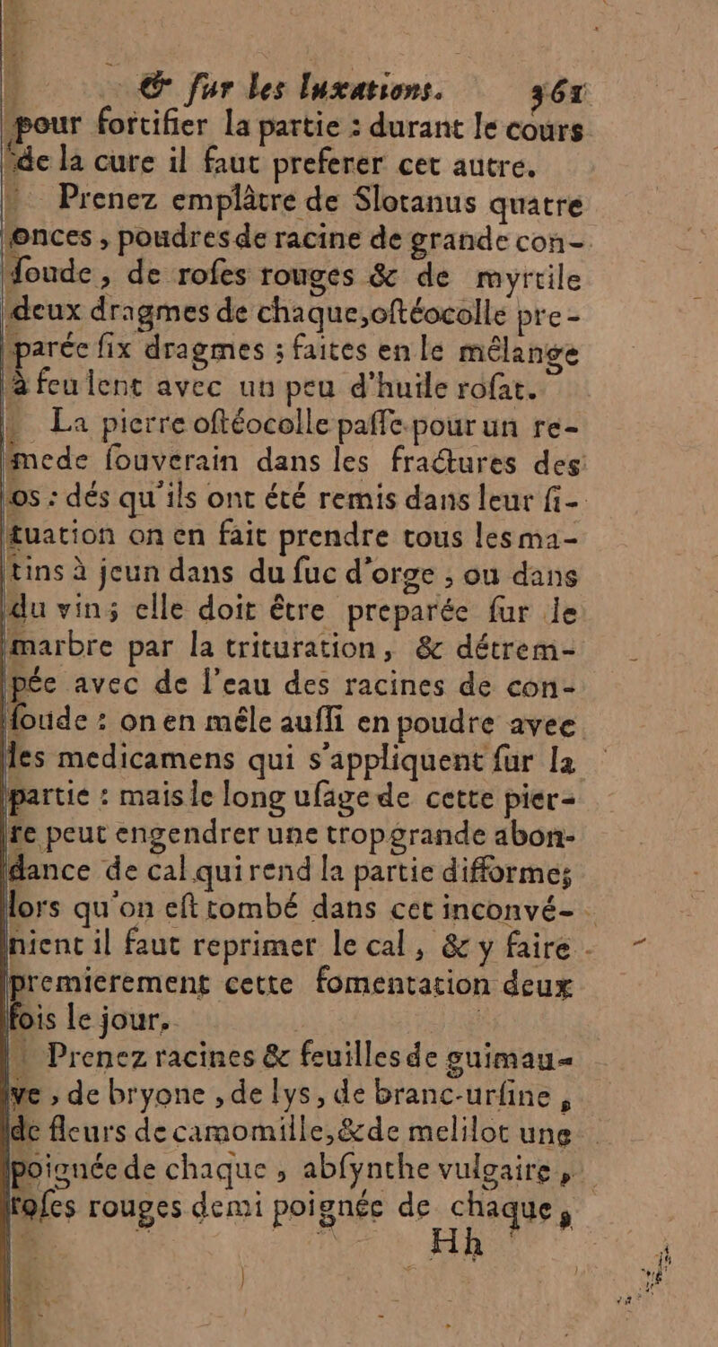 k © fur Les Inxations. 367 pour fortifier La partie : durant le cours Vde la cure il faut preferer cet autre. b Prenez emplâtre de Slotanus quatre onces , poudres de racine de grande con foude, de rofes rouges &amp; de myrtile deux dragmes de chaque;cftéocolle pre - bparéc fix dragmes ; faites en le mélange à feu lent avec un peu d'huile rofat. La pierre oftéocolle paffe.pourun re- fmede fouverain dans les fractures des: los : dés qu'ils ont été remis dans leur fi- tuation on en fait prendre tous les ma- « tins à jeun dans du fuc d'orge ; ou dans du vin; elle doit être preparée fur le marbre par la trituration, &amp; détrem- Ipée avec de l’eau des racines de con- foude : onen mêle aufli en poudre avee les medicamens qui s'appliquent fur la partie : mais le long ufägede cette pier- fe peut engendrer une tropgrande abon- dance de calquirend la partie difformes lors qu'on efttombé dans cet inconvé- nienc il faut reprimer le cal, &amp;yfaire- - Do ee fomentation deux fois Le jour. | (1 Prenez racines &amp; feuilles de suimau= ve ; de bryone , de lys, de branc-urfine F de fleurs de camomille,&amp;de melilot une poignée de chaque $ abfynthe vulgaire | rofes rouges demi poignée de Li ; |