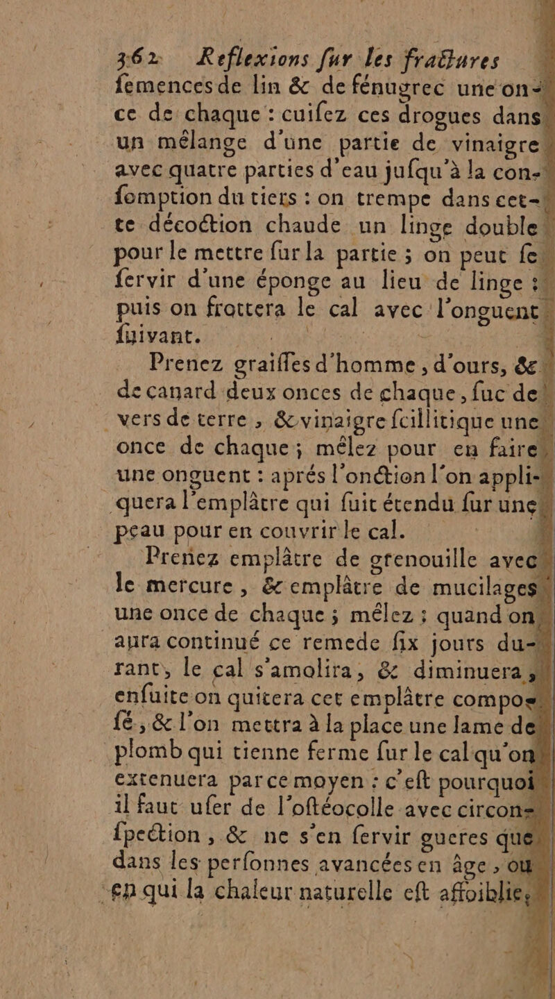 femences de lin &amp; de fénugrec une on- ce de chaque : cuifez ces drogues dans un mélange d'üne partie de vinaigre avec quatre parties d'eau jufqu'à la con- fomption du tiers : on trempe dans cet-4 te décoétion chaude un linge double pour le mettre fur la partie ; on peut fes fervir d'une éponge au lieu de linge : puis on frottera le cal avec l’onguent fuivant. L'AUf - 5 Prenez graiffes d'homme , d'ours, &amp;* de canard deux onces de chaque, luc deg vers de terre , &amp;vinaigre fcillitique unew once de chaque; mêlez pour en fairew une onguent : aprés l'onctien l'on applis! .quera l'emplâtre qui fuit étendu fur unes peau pour en couvrir le cal. L Prenez emplâtre de grenouille aveu le mercure, &amp;emplâtre de mucilagess une once de chaque ; mélez ; quand one aura continué ce remede fix jours du-M rant,, le cal s'amolira, &amp; diminuera 4 enfuite on quitera cet emplâtre compos {ë, &amp; l’on mettra à la place une lame de plomb qui tienne ferme fur le cal qu'on! extenuera par ce moyen : c'eft pourquoin il faut ufer de l’oftéocolle avec circon= fpeétion , &amp; ne s’en fervir gueres ques dans les perfonnes avancées en âge, où en qui la chaleur naturelle eft affoiblies ;