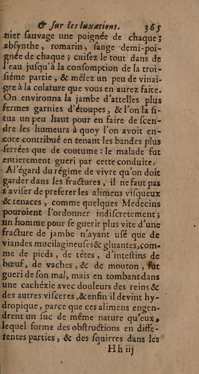 _.. , © Jar lesluxations. 365$ hier fauvage une poignée de chaque; äblynthe, romarin, fange ‘demi-poi- -gnéc de chaque ; cuifez le tour dans de Ï eau jufqu'à la confomption de la troi- fiéme partie, &amp; mêlez un peu de vinai. ‘gre à la colature que vous en aurez faite. On environna la jambe d'attelles plus fermes garnies d’étoupes, &amp; l’on la fi- “ua unpeu haut pour en faire de fcen- dre les humeurs à quoy l’on avoit en- «&lt;ore contribué en tenant les bandes plus Herrées que de coutume : le malade fut entierement gueri par cette conduite: * A l'égard du régime de vivre qu’on doit ‘garder dans Îes fradtures ; il ne faut pas ss avifer de prefcrerles alimens vifqueux “&amp; renaces ; comme quelques Medecins pouroïent l’ordonner indifcretementz ün homme pôur fe guerir plus vite d'une fracture de jambe n'ayant ufé que de viandes mucilagineufes&amp; gluantes,com me de pieds, de cêres, d'inreftins de bœuf, de vaches , &amp; de mouton , füc gueri de fon mal, mais en tombantdans une cachéxie avec douleurs des reins &amp; des autres vifceres ,&amp;enfin il devint hy- dropique, parce que ces alimens engen- drent un fuc de même nature qu'euxs lequel forme des obftructions en diffe- fentes parties, &amp; des fquirres dans les” D. Hh iij